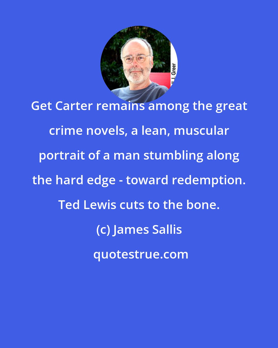 James Sallis: Get Carter remains among the great crime novels, a lean, muscular portrait of a man stumbling along the hard edge - toward redemption. Ted Lewis cuts to the bone.