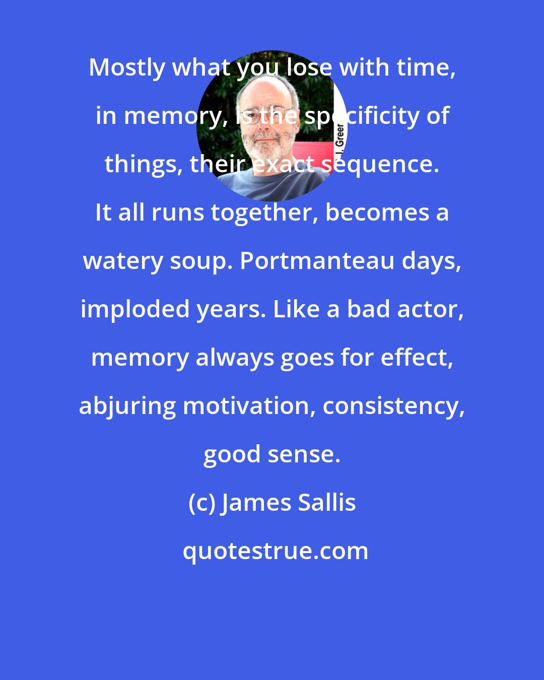 James Sallis: Mostly what you lose with time, in memory, is the specificity of things, their exact sequence. It all runs together, becomes a watery soup. Portmanteau days, imploded years. Like a bad actor, memory always goes for effect, abjuring motivation, consistency, good sense.