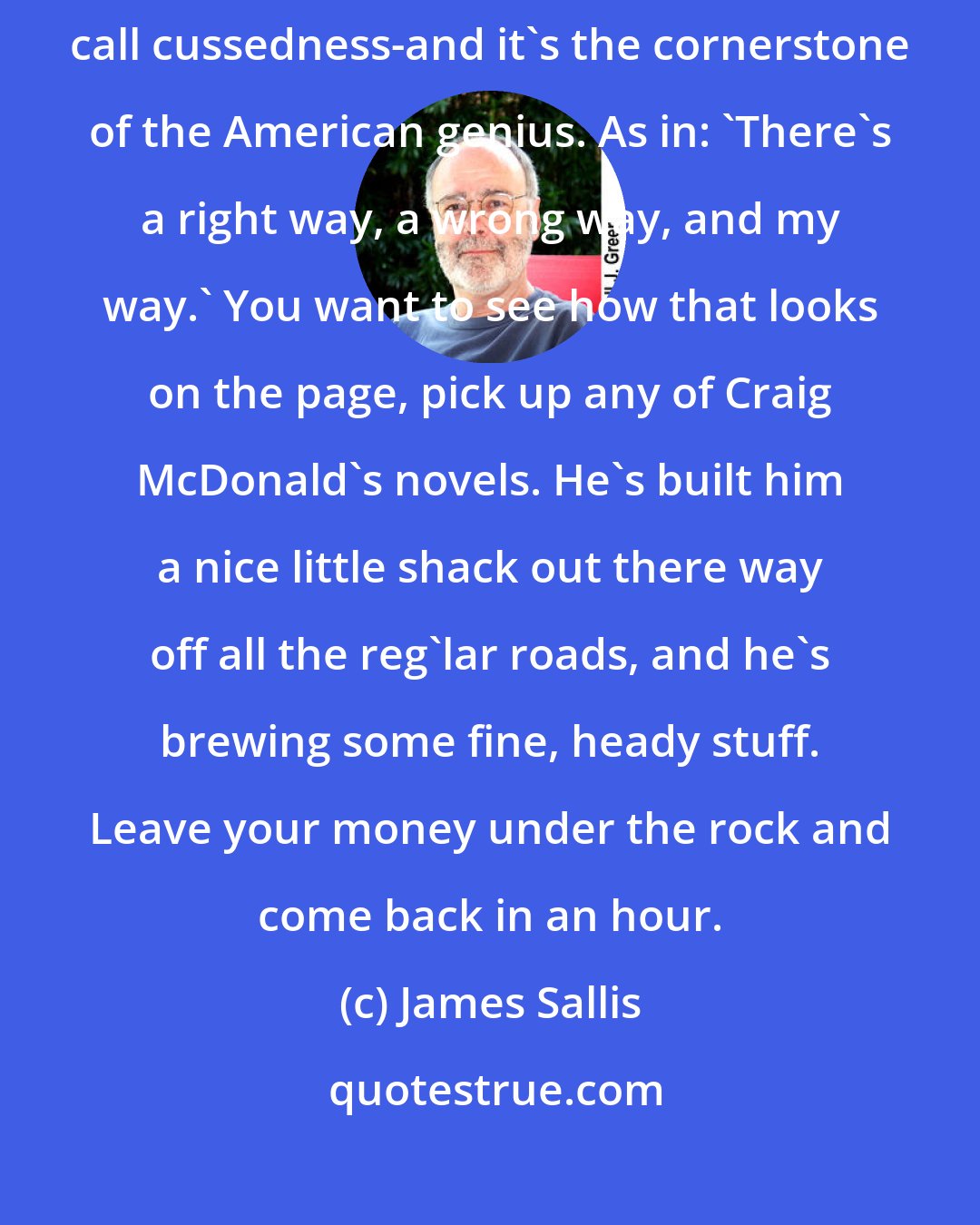 James Sallis: What critics might call eclectic, and Eastern folks quirky, we Southerners call cussedness-and it's the cornerstone of the American genius. As in: 'There's a right way, a wrong way, and my way.' You want to see how that looks on the page, pick up any of Craig McDonald's novels. He's built him a nice little shack out there way off all the reg'lar roads, and he's brewing some fine, heady stuff. Leave your money under the rock and come back in an hour.