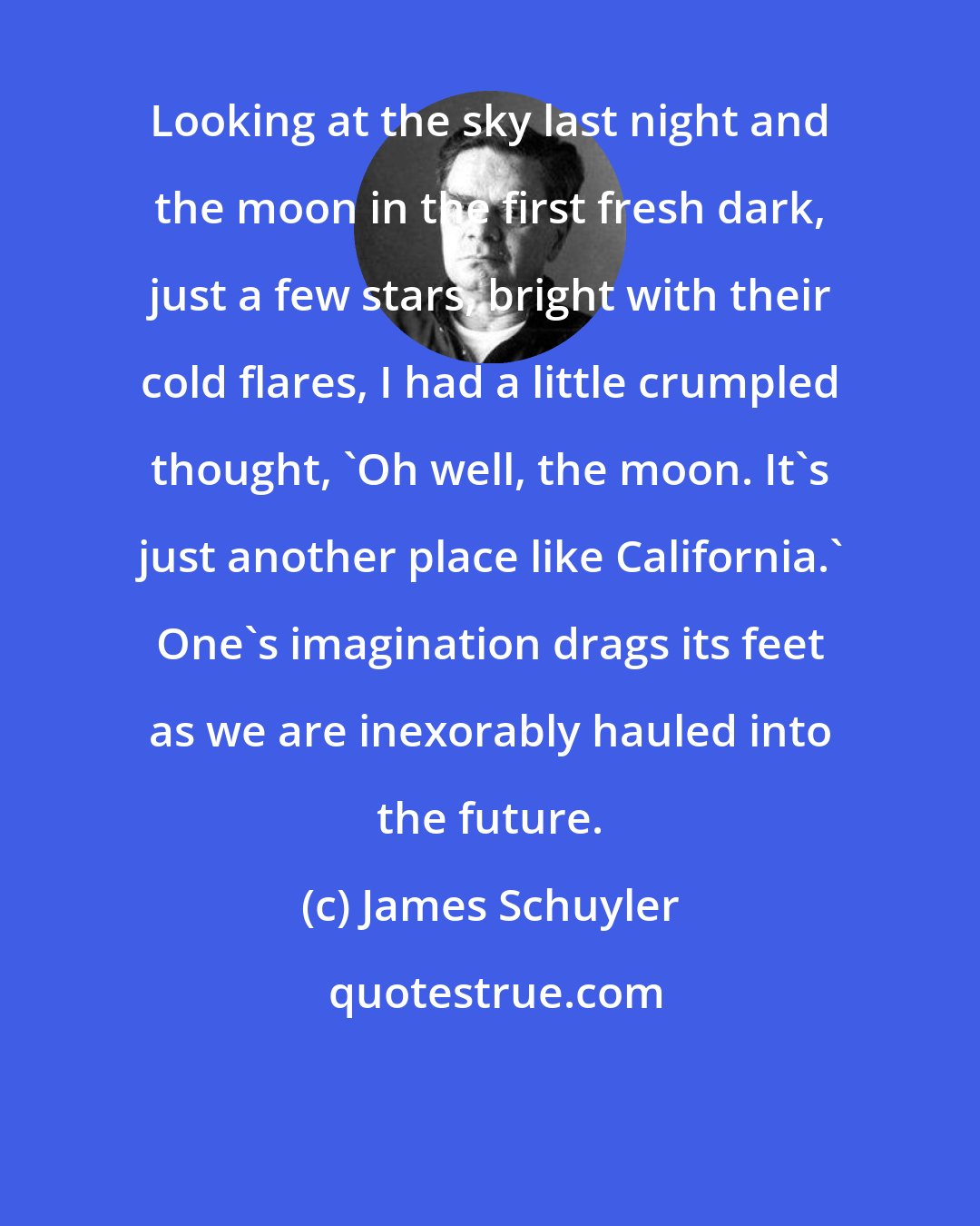 James Schuyler: Looking at the sky last night and the moon in the first fresh dark, just a few stars, bright with their cold flares, I had a little crumpled thought, 'Oh well, the moon. It's just another place like California.' One's imagination drags its feet as we are inexorably hauled into the future.