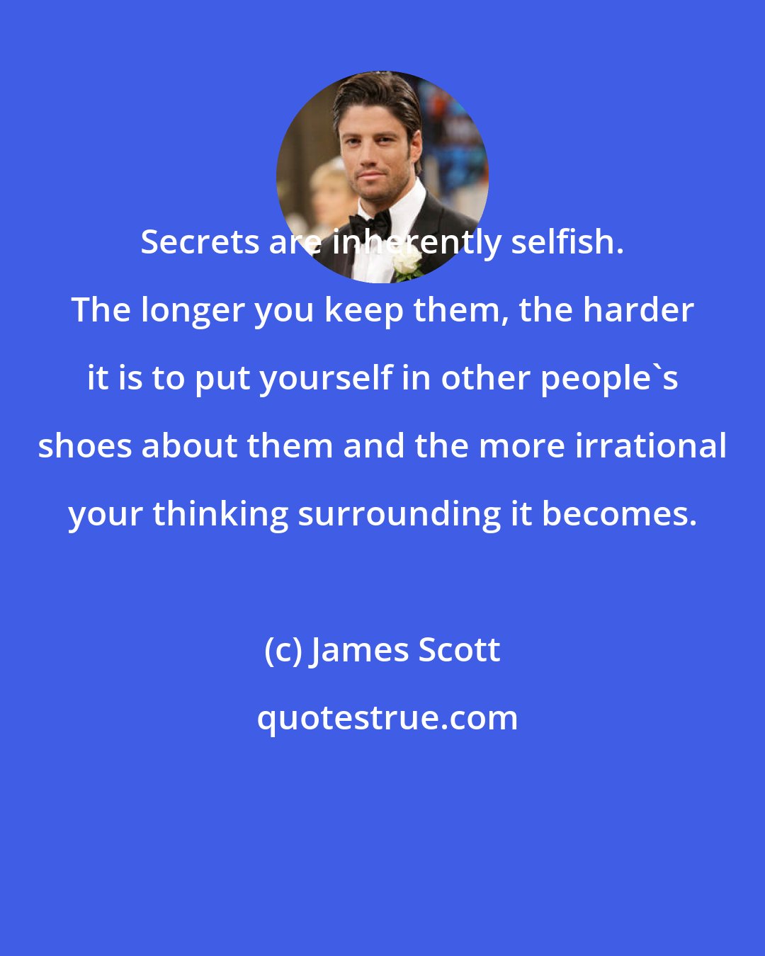 James Scott: Secrets are inherently selfish. The longer you keep them, the harder it is to put yourself in other people's shoes about them and the more irrational your thinking surrounding it becomes.
