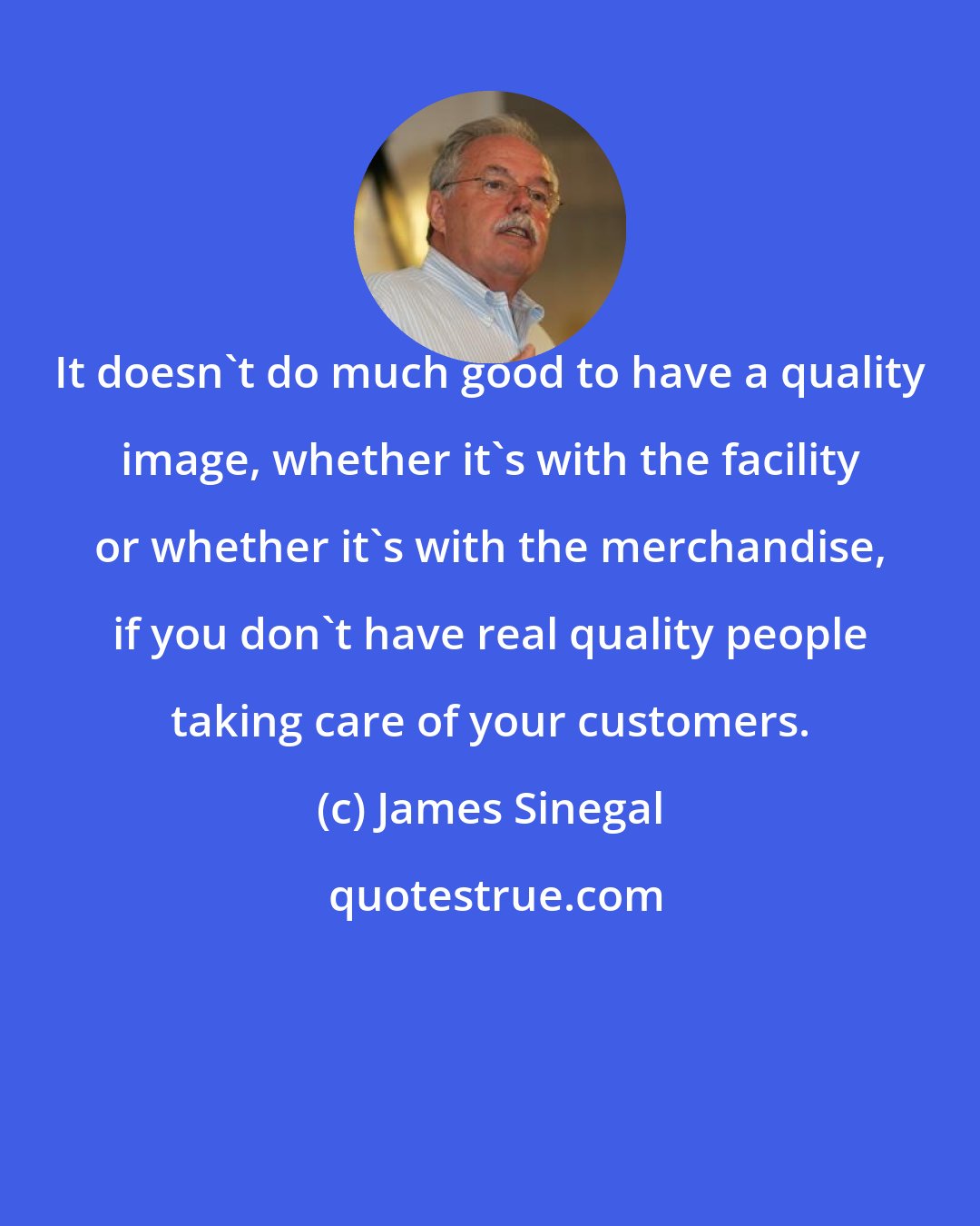 James Sinegal: It doesn't do much good to have a quality image, whether it's with the facility or whether it's with the merchandise, if you don't have real quality people taking care of your customers.