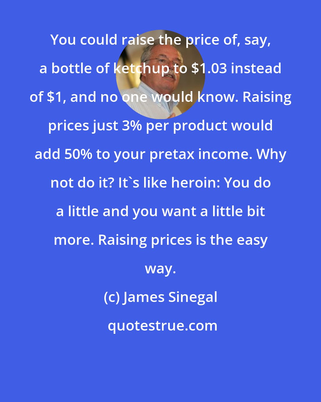 James Sinegal: You could raise the price of, say, a bottle of ketchup to $1.03 instead of $1, and no one would know. Raising prices just 3% per product would add 50% to your pretax income. Why not do it? It's like heroin: You do a little and you want a little bit more. Raising prices is the easy way.