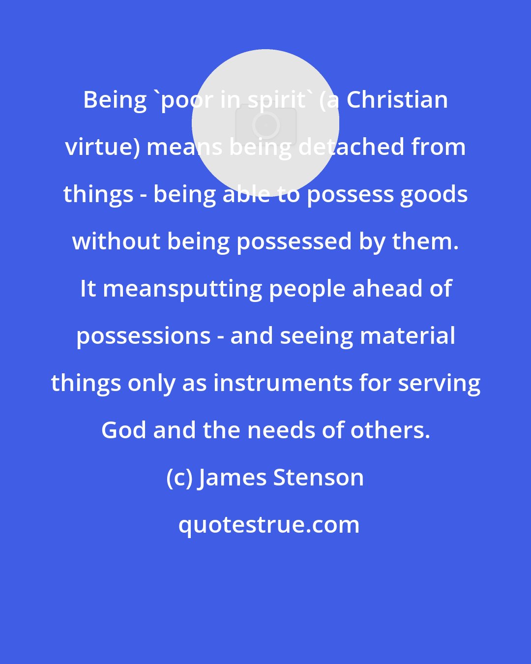 James Stenson: Being 'poor in spirit' (a Christian virtue) means being detached from things - being able to possess goods without being possessed by them. It meansputting people ahead of possessions - and seeing material things only as instruments for serving God and the needs of others.