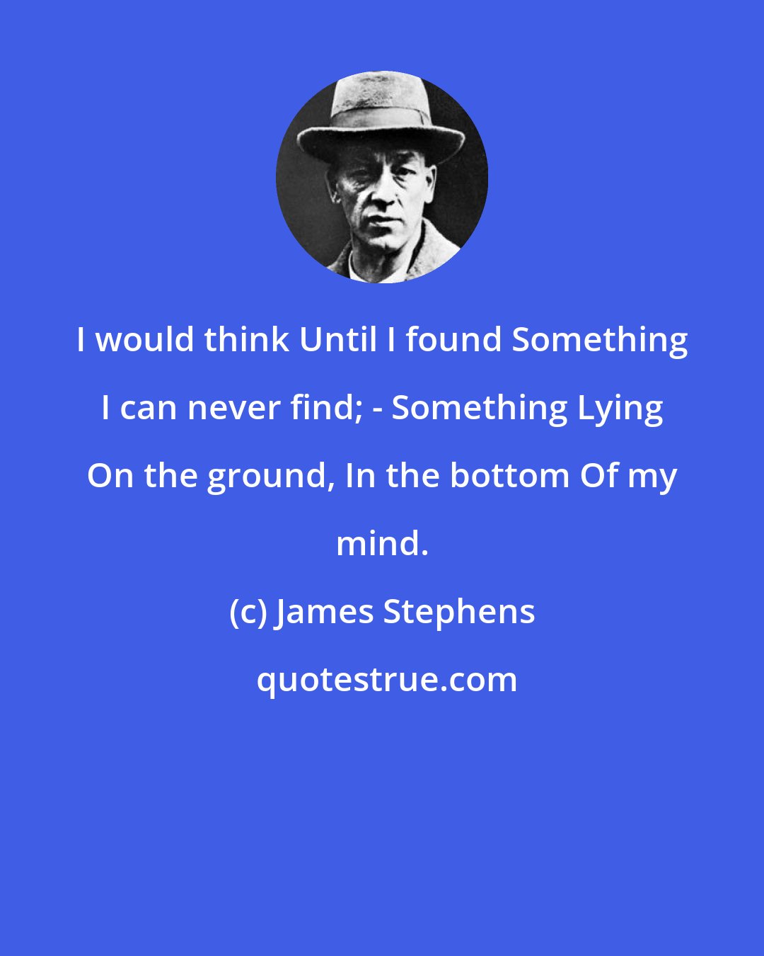 James Stephens: I would think Until I found Something I can never find; - Something Lying On the ground, In the bottom Of my mind.