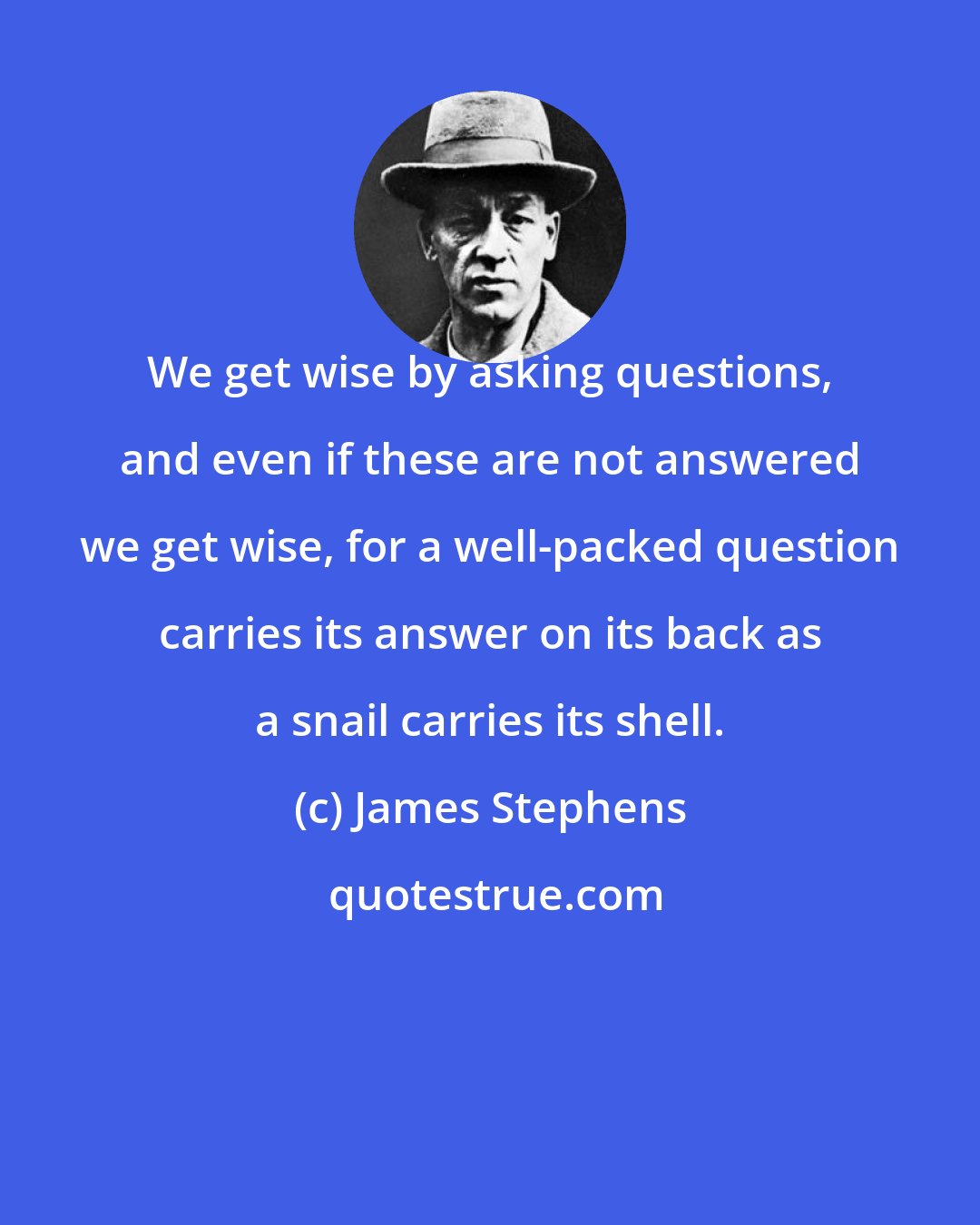James Stephens: We get wise by asking questions, and even if these are not answered we get wise, for a well-packed question carries its answer on its back as a snail carries its shell.