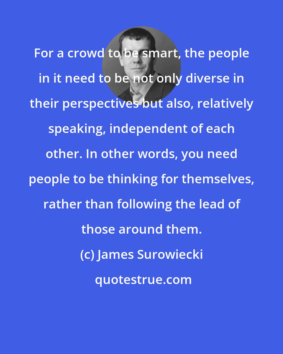 James Surowiecki: For a crowd to be smart, the people in it need to be not only diverse in their perspectives but also, relatively speaking, independent of each other. In other words, you need people to be thinking for themselves, rather than following the lead of those around them.