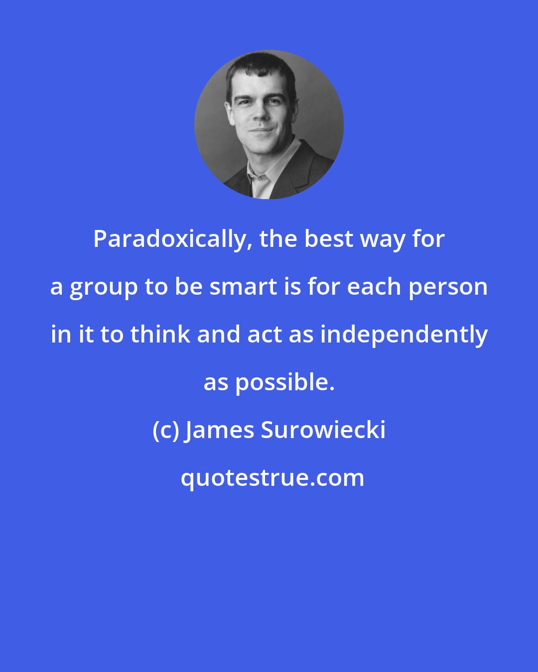 James Surowiecki: Paradoxically, the best way for a group to be smart is for each person in it to think and act as independently as possible.