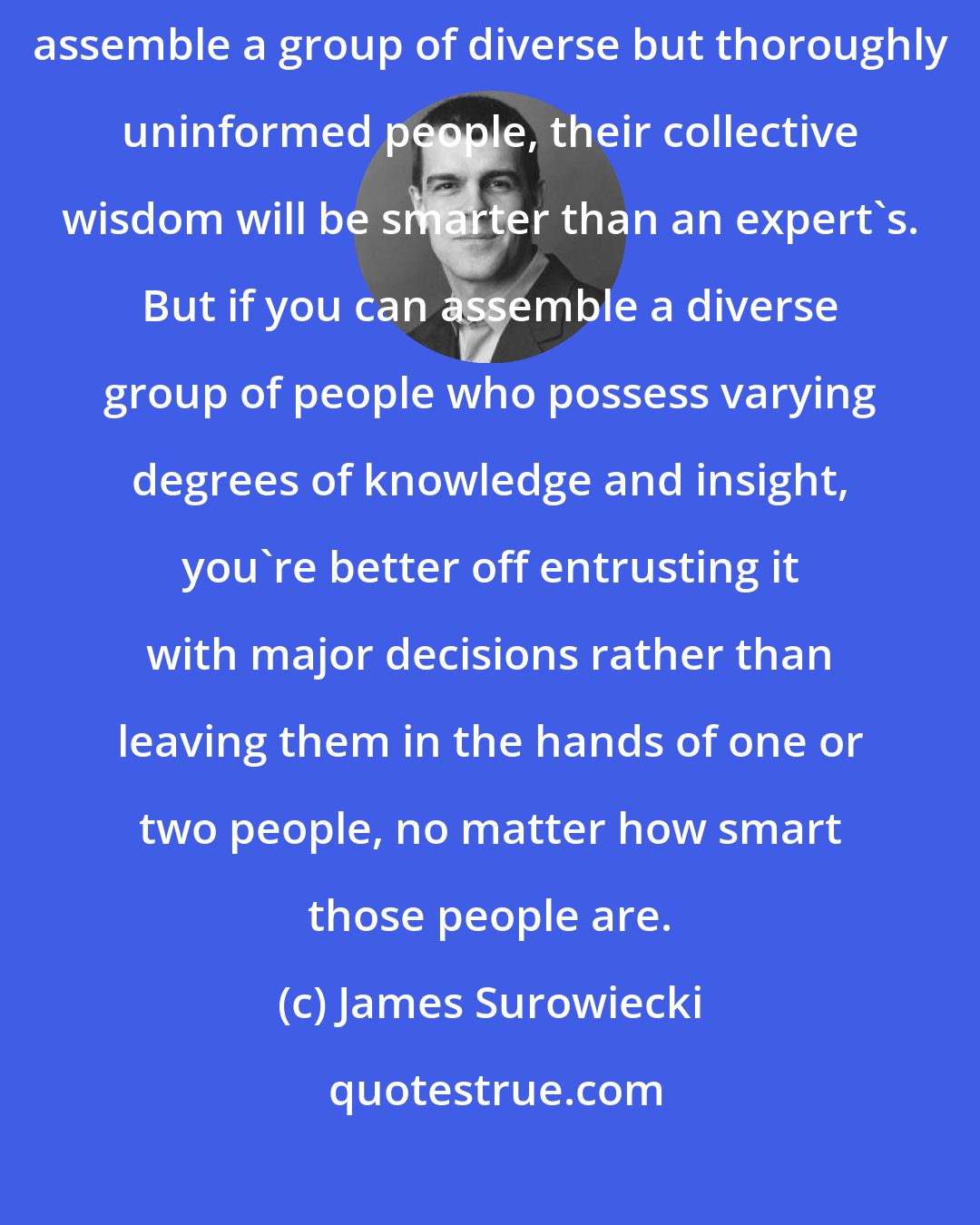 James Surowiecki: The fact that cognitive diversity matters does not mean that if you assemble a group of diverse but thoroughly uninformed people, their collective wisdom will be smarter than an expert's. But if you can assemble a diverse group of people who possess varying degrees of knowledge and insight, you're better off entrusting it with major decisions rather than leaving them in the hands of one or two people, no matter how smart those people are.