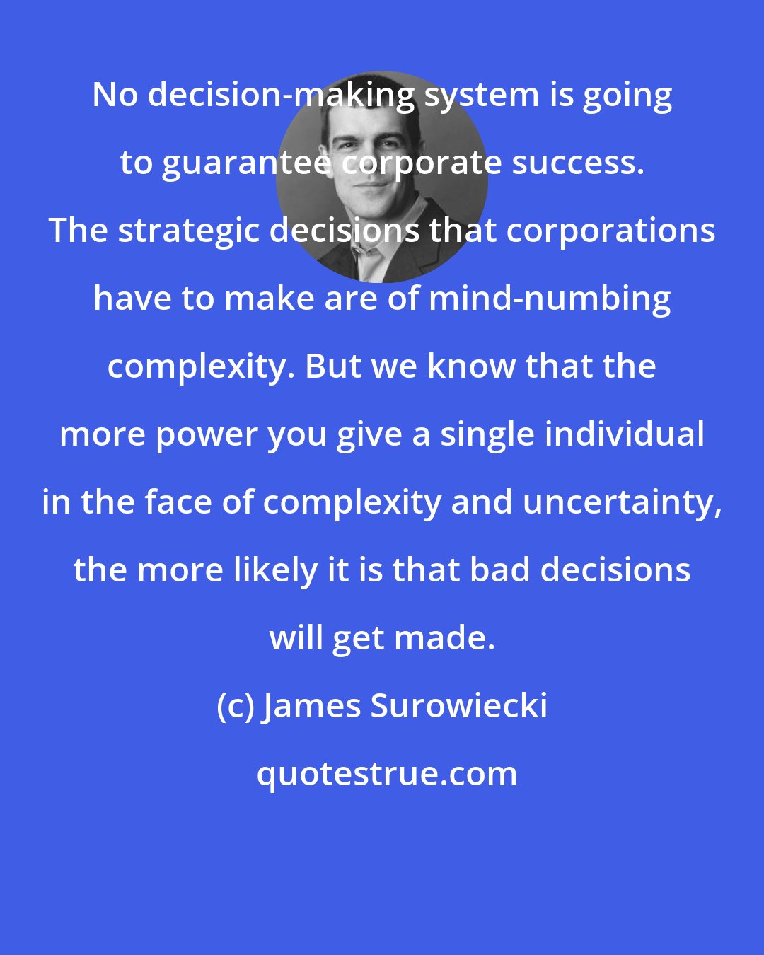 James Surowiecki: No decision-making system is going to guarantee corporate success. The strategic decisions that corporations have to make are of mind-numbing complexity. But we know that the more power you give a single individual in the face of complexity and uncertainty, the more likely it is that bad decisions will get made.
