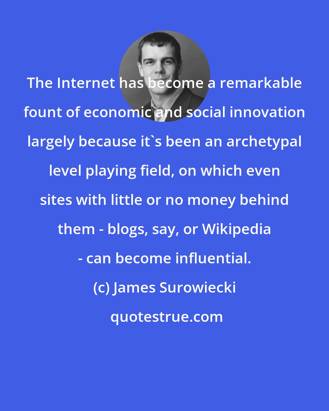 James Surowiecki: The Internet has become a remarkable fount of economic and social innovation largely because it's been an archetypal level playing field, on which even sites with little or no money behind them - blogs, say, or Wikipedia - can become influential.