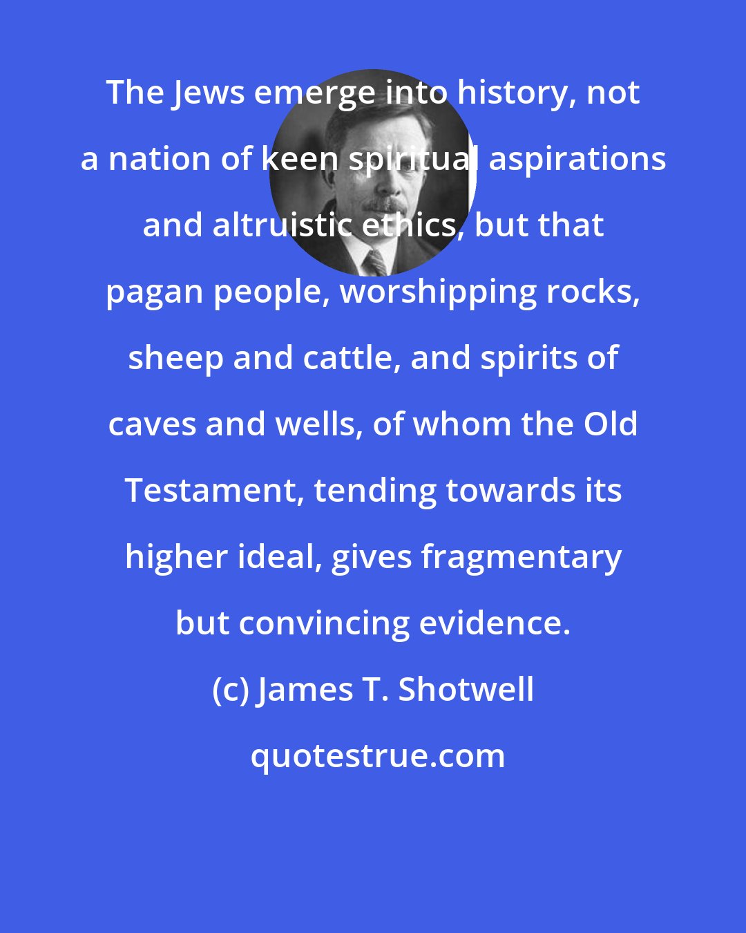 James T. Shotwell: The Jews emerge into history, not a nation of keen spiritual aspirations and altruistic ethics, but that pagan people, worshipping rocks, sheep and cattle, and spirits of caves and wells, of whom the Old Testament, tending towards its higher ideal, gives fragmentary but convincing evidence.
