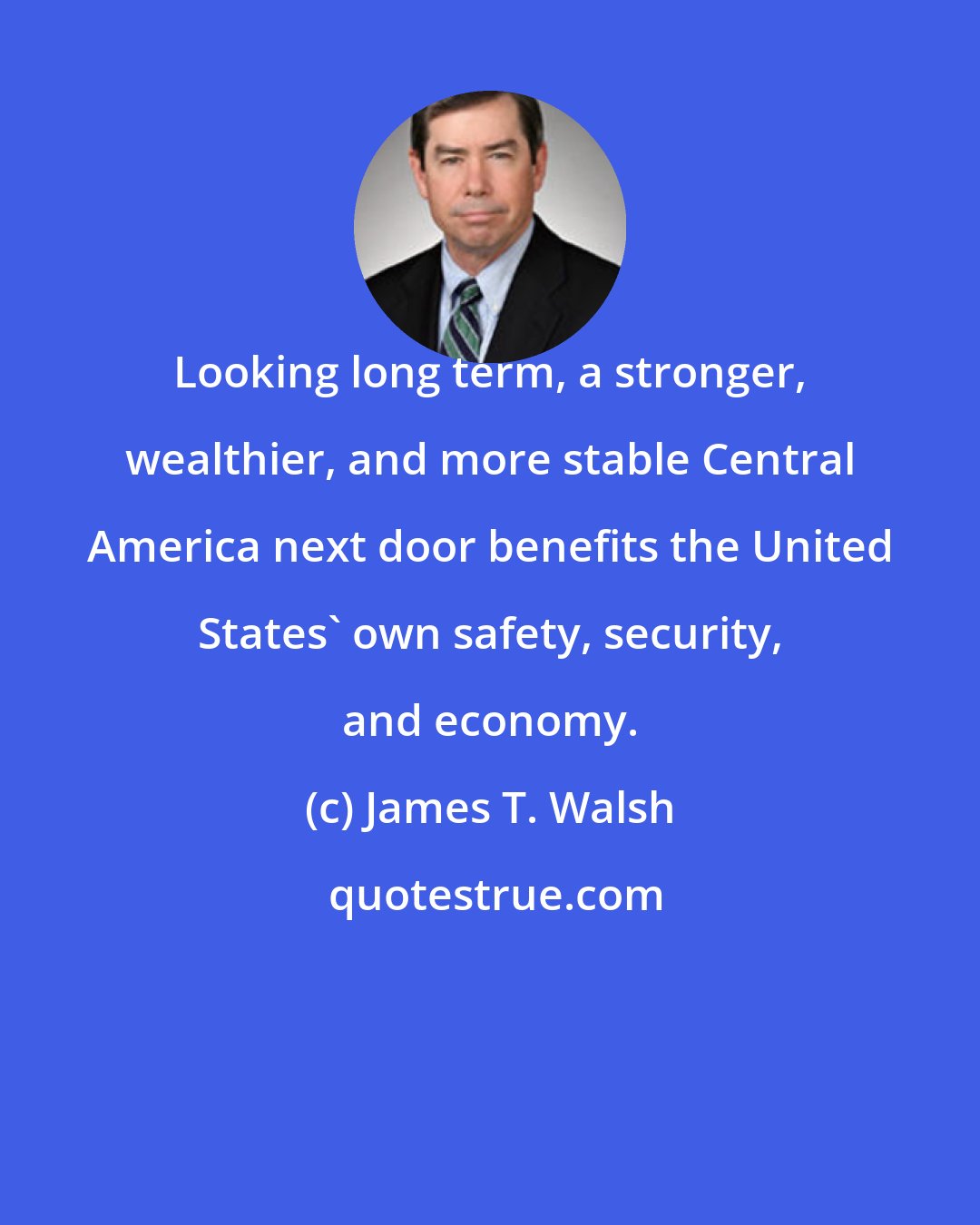 James T. Walsh: Looking long term, a stronger, wealthier, and more stable Central America next door benefits the United States' own safety, security, and economy.