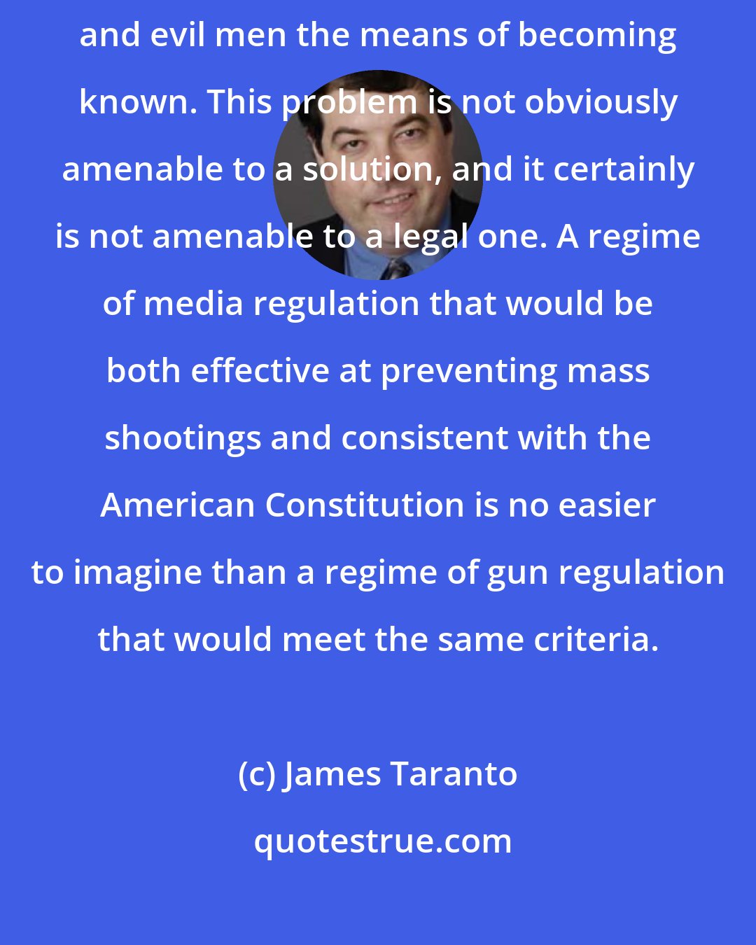 James Taranto: An industry devoted to serving the public's right to know gives twisted and evil men the means of becoming known. This problem is not obviously amenable to a solution, and it certainly is not amenable to a legal one. A regime of media regulation that would be both effective at preventing mass shootings and consistent with the American Constitution is no easier to imagine than a regime of gun regulation that would meet the same criteria.