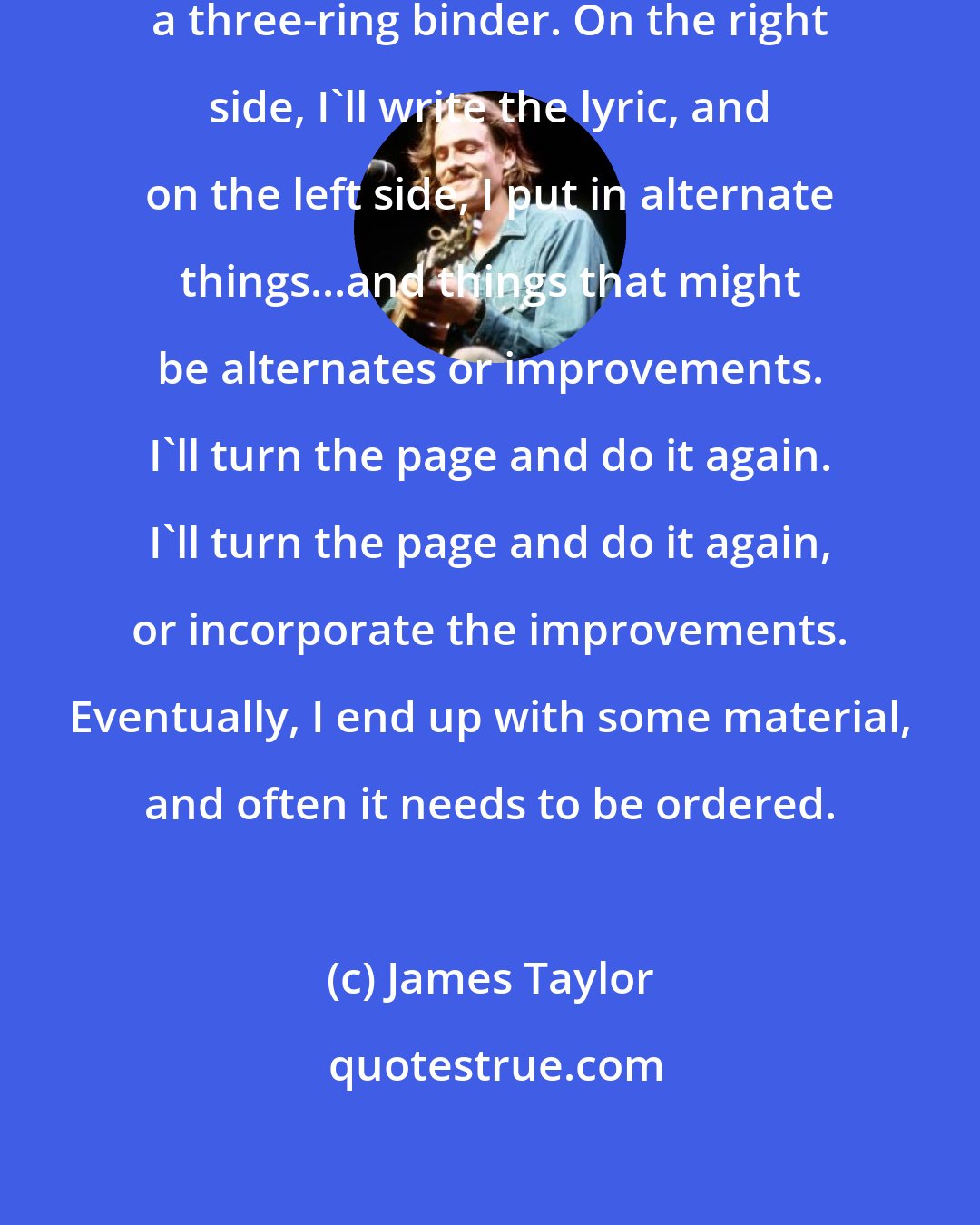 James Taylor: I typically will work on a lyric in a three-ring binder. On the right side, I'll write the lyric, and on the left side, I put in alternate things...and things that might be alternates or improvements. I'll turn the page and do it again. I'll turn the page and do it again, or incorporate the improvements. Eventually, I end up with some material, and often it needs to be ordered.