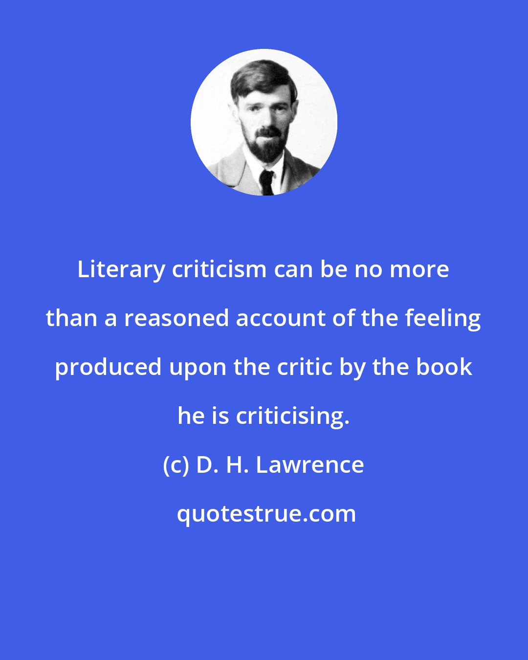 D. H. Lawrence: Literary criticism can be no more than a reasoned account of the feeling produced upon the critic by the book he is criticising.