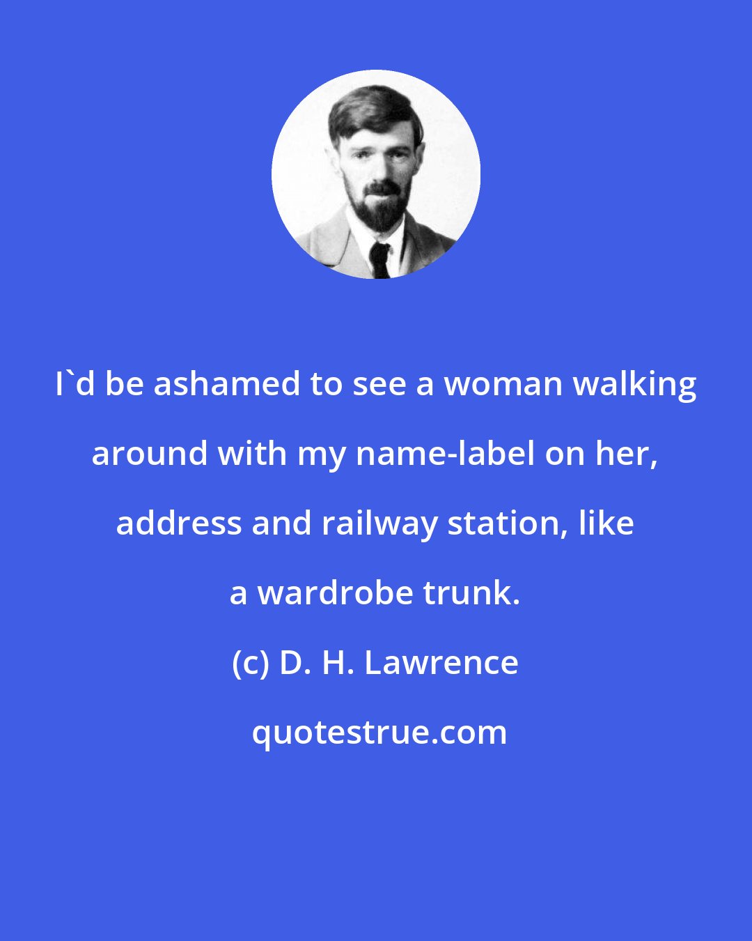 D. H. Lawrence: I'd be ashamed to see a woman walking around with my name-label on her, address and railway station, like a wardrobe trunk.