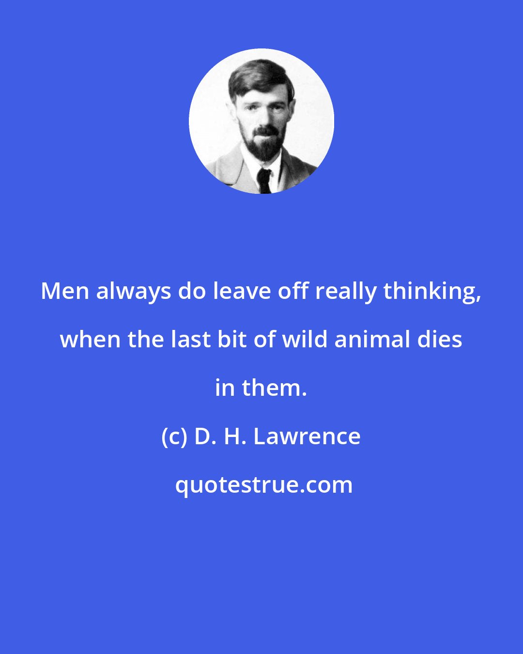 D. H. Lawrence: Men always do leave off really thinking, when the last bit of wild animal dies in them.