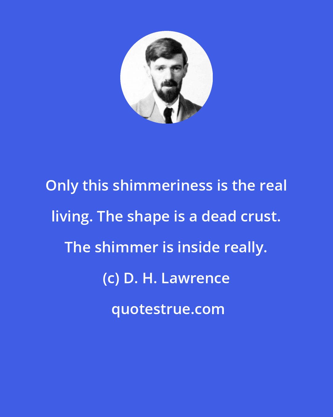 D. H. Lawrence: Only this shimmeriness is the real living. The shape is a dead crust. The shimmer is inside really.