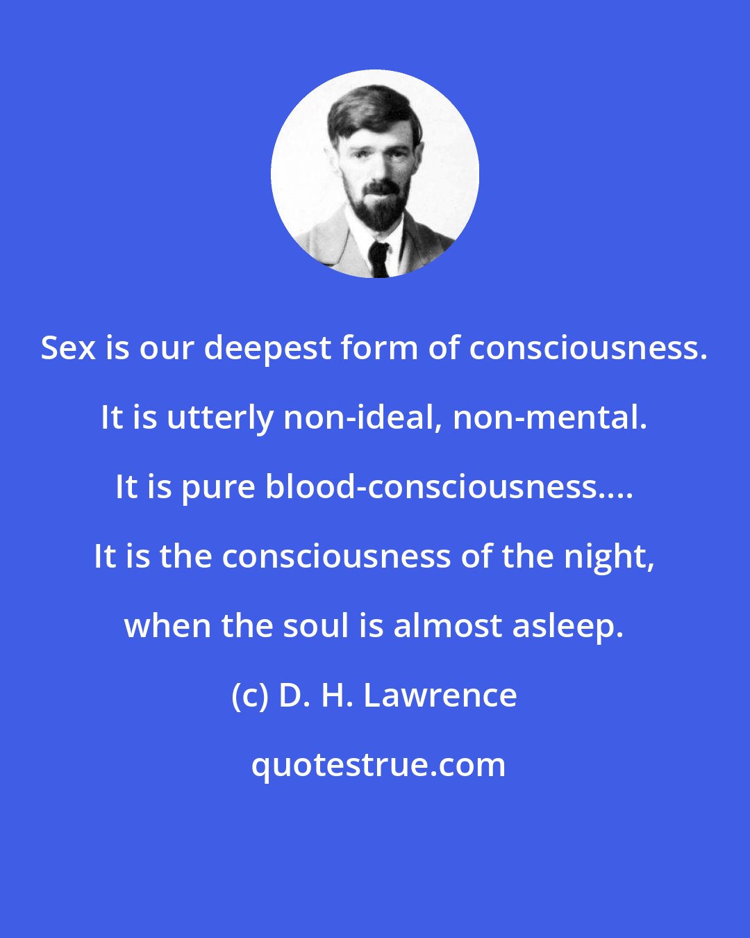 D. H. Lawrence: Sex is our deepest form of consciousness. It is utterly non-ideal, non-mental. It is pure blood-consciousness.... It is the consciousness of the night, when the soul is almost asleep.