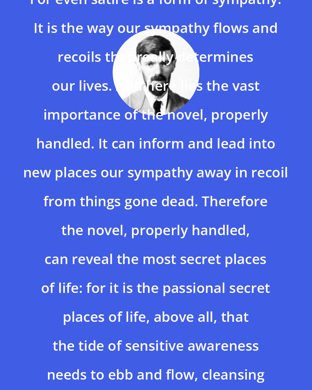 D. H. Lawrence: For even satire is a form of sympathy. It is the way our sympathy flows and recoils that really determines our lives. And here lies the vast importance of the novel, properly handled. It can inform and lead into new places our sympathy away in recoil from things gone dead. Therefore the novel, properly handled, can reveal the most secret places of life: for it is the passional secret places of life, above all, that the tide of sensitive awareness needs to ebb and flow, cleansing and freshening.