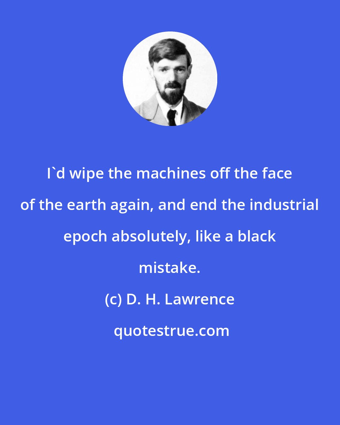 D. H. Lawrence: I'd wipe the machines off the face of the earth again, and end the industrial epoch absolutely, like a black mistake.