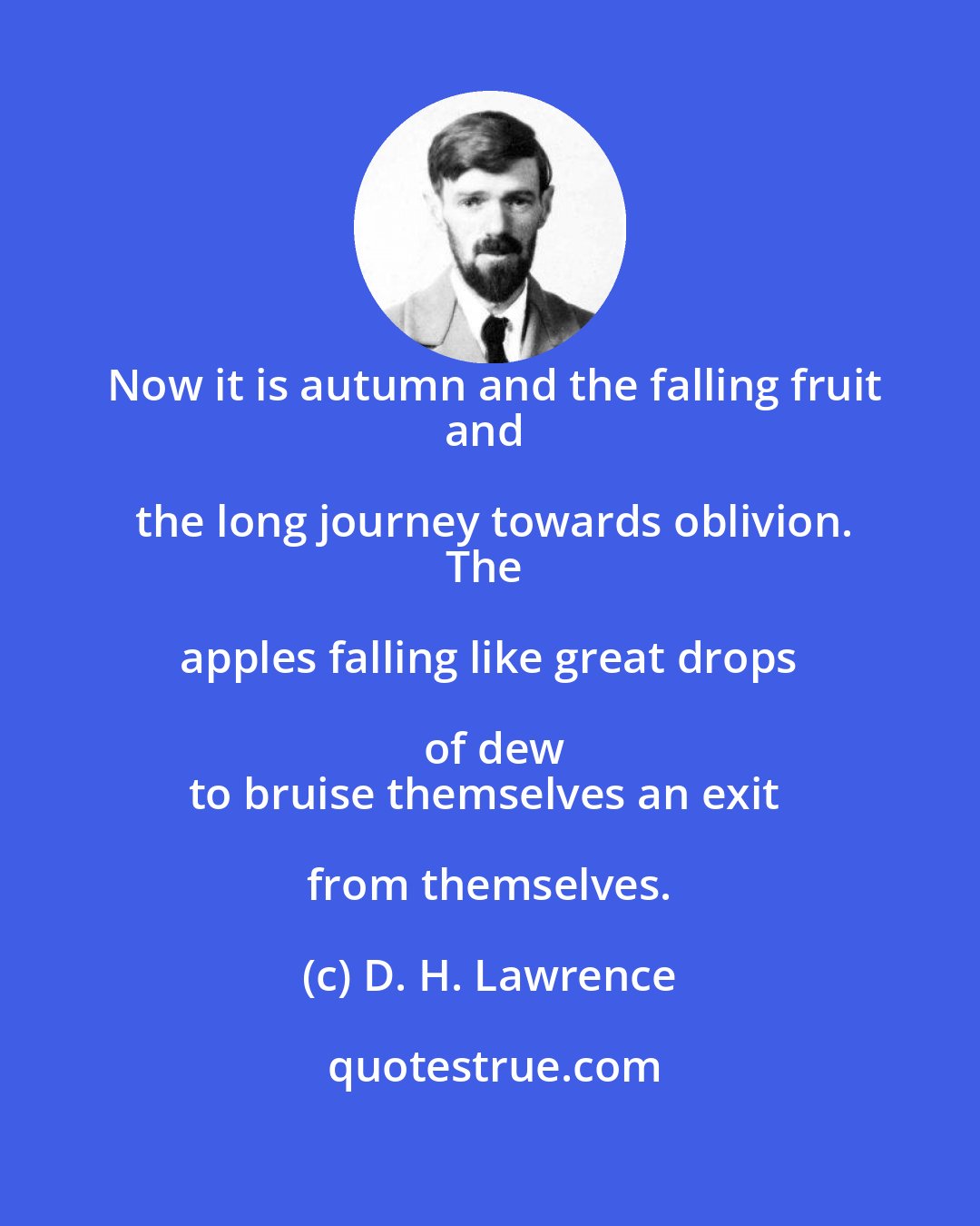 D. H. Lawrence: Now it is autumn and the falling fruit
and the long journey towards oblivion.
The apples falling like great drops of dew
to bruise themselves an exit from themselves.