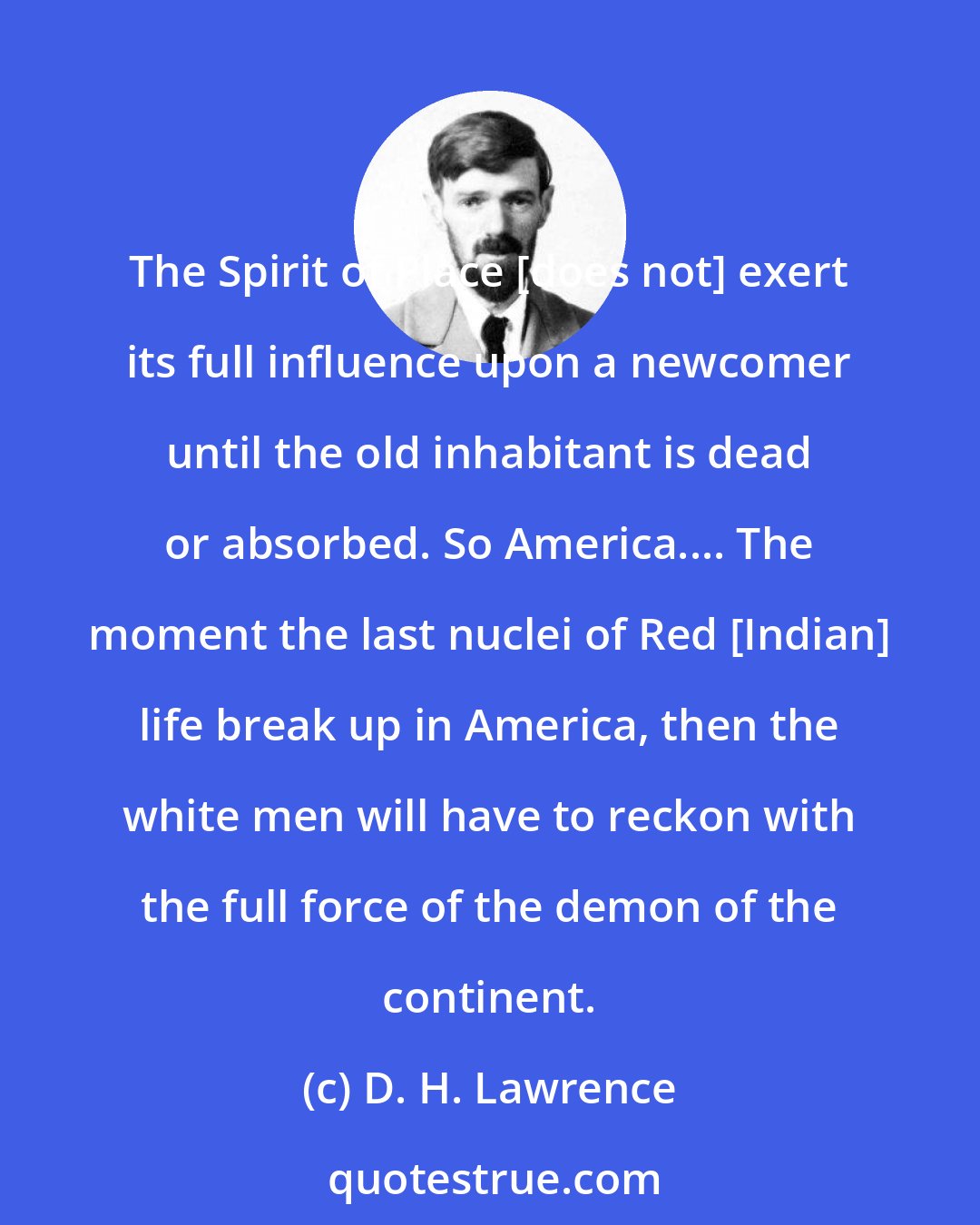 D. H. Lawrence: The Spirit of Place [does not] exert its full influence upon a newcomer until the old inhabitant is dead or absorbed. So America.... The moment the last nuclei of Red [Indian] life break up in America, then the white men will have to reckon with the full force of the demon of the continent.
