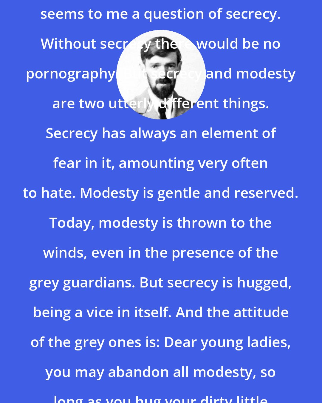 D. H. Lawrence: The whole question of pornography seems to me a question of secrecy. Without secrecy there would be no pornography. But secrecy and modesty are two utterly different things. Secrecy has always an element of fear in it, amounting very often to hate. Modesty is gentle and reserved. Today, modesty is thrown to the winds, even in the presence of the grey guardians. But secrecy is hugged, being a vice in itself. And the attitude of the grey ones is: Dear young ladies, you may abandon all modesty, so long as you hug your dirty little secret.