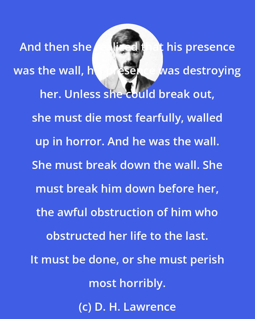 D. H. Lawrence: And then she realized that his presence was the wall, his presence was destroying her. Unless she could break out, she must die most fearfully, walled up in horror. And he was the wall. She must break down the wall. She must break him down before her, the awful obstruction of him who obstructed her life to the last. It must be done, or she must perish most horribly.