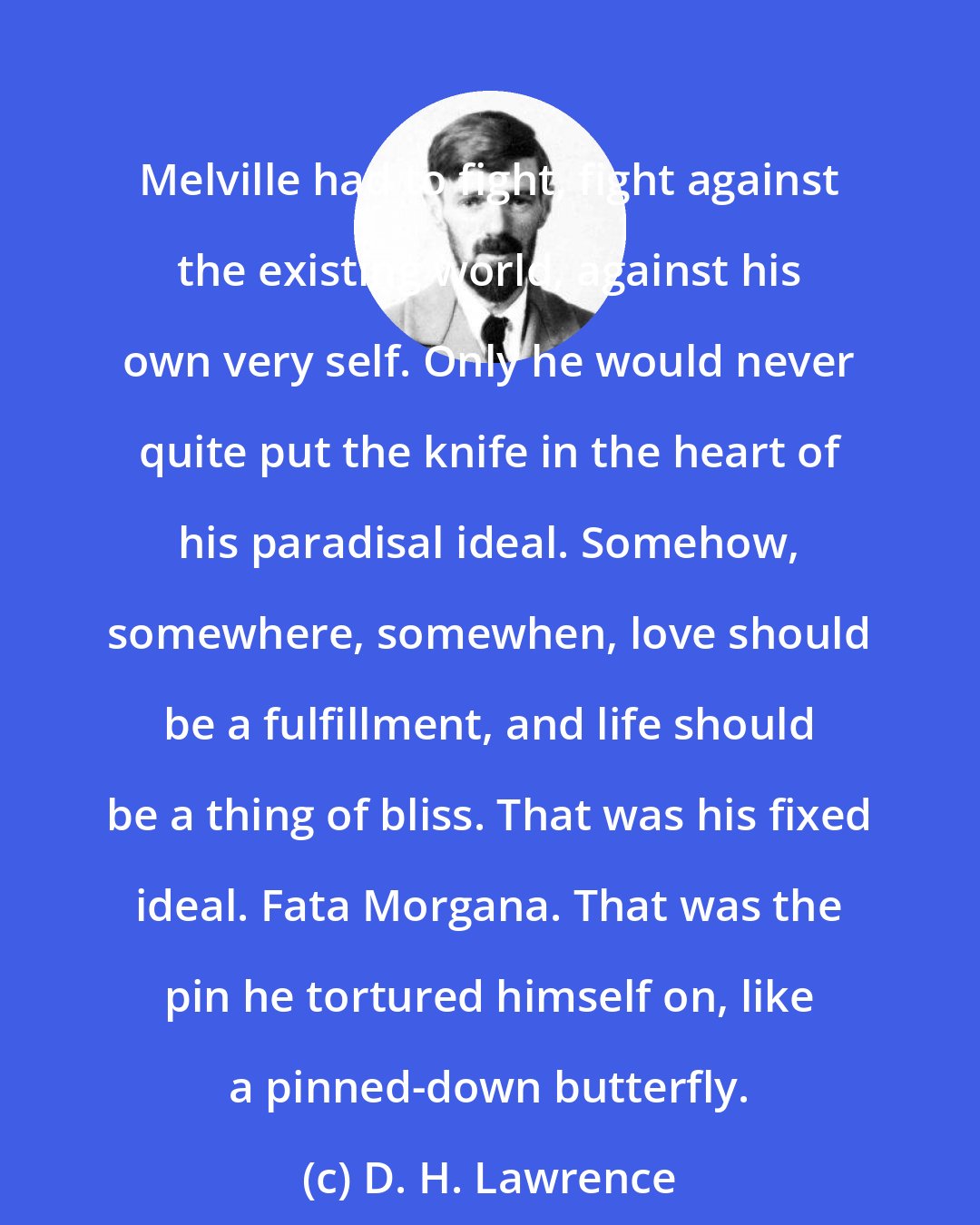 D. H. Lawrence: Melville had to fight, fight against the existing world, against his own very self. Only he would never quite put the knife in the heart of his paradisal ideal. Somehow, somewhere, somewhen, love should be a fulfillment, and life should be a thing of bliss. That was his fixed ideal. Fata Morgana. That was the pin he tortured himself on, like a pinned-down butterfly.