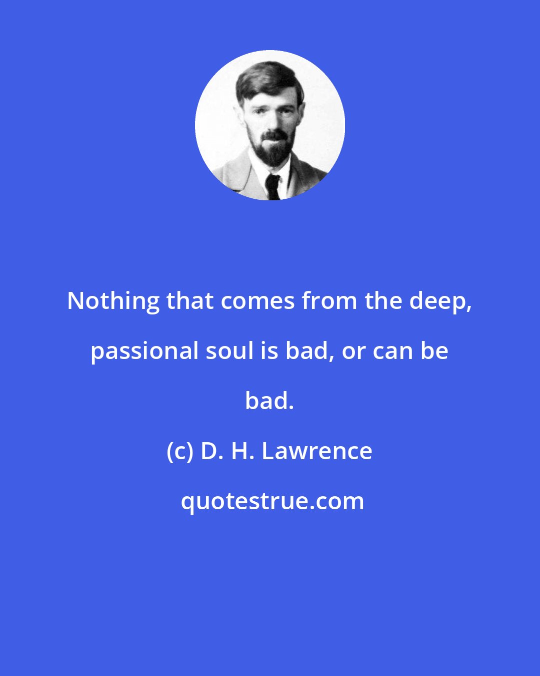 D. H. Lawrence: Nothing that comes from the deep, passional soul is bad, or can be bad.