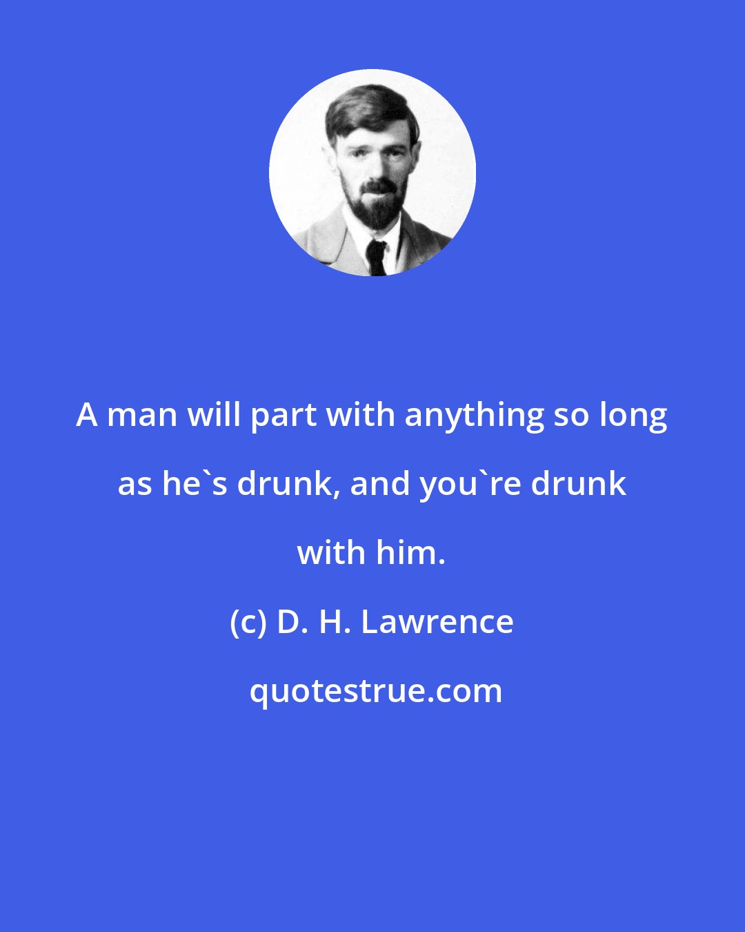 D. H. Lawrence: A man will part with anything so long as he's drunk, and you're drunk with him.