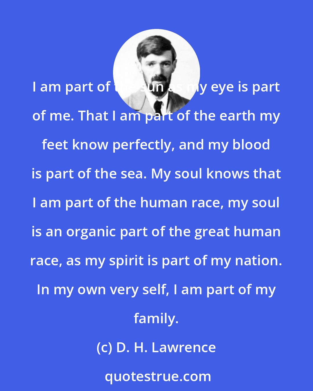 D. H. Lawrence: I am part of the sun as my eye is part of me. That I am part of the earth my feet know perfectly, and my blood is part of the sea. My soul knows that I am part of the human race, my soul is an organic part of the great human race, as my spirit is part of my nation. In my own very self, I am part of my family.