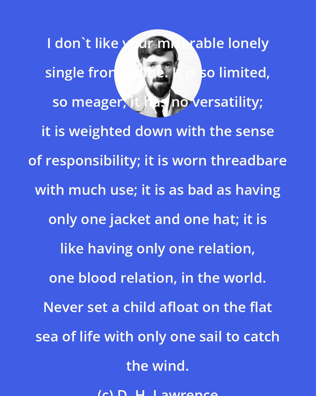 D. H. Lawrence: I don't like your miserable lonely single front name. It is so limited, so meager; it has no versatility; it is weighted down with the sense of responsibility; it is worn threadbare with much use; it is as bad as having only one jacket and one hat; it is like having only one relation, one blood relation, in the world. Never set a child afloat on the flat sea of life with only one sail to catch the wind.