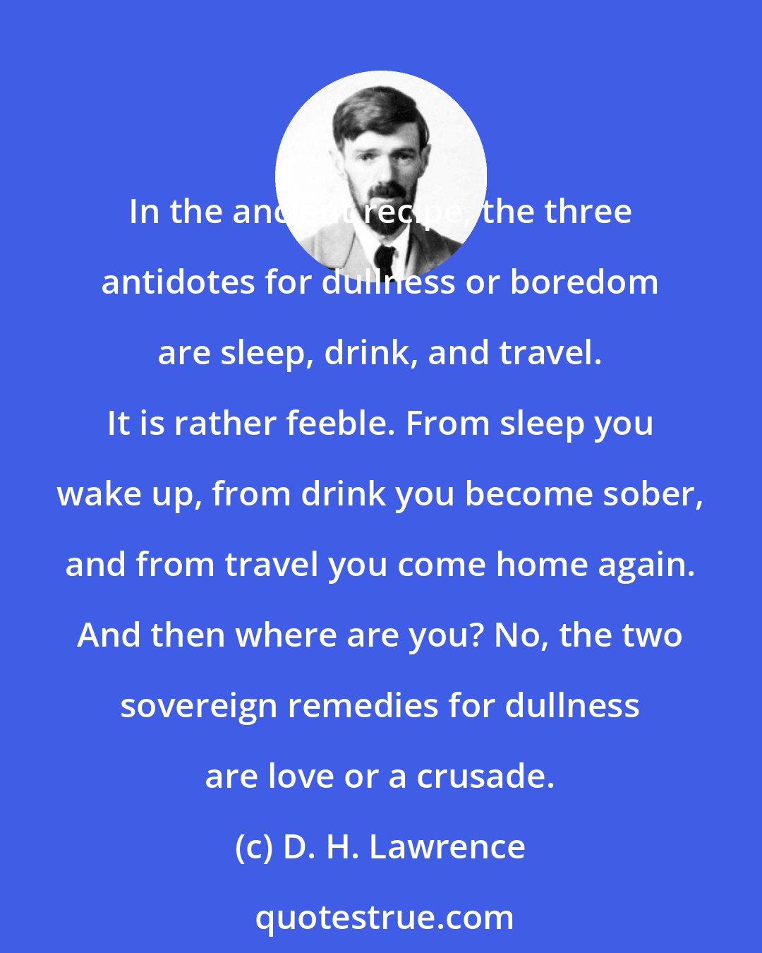D. H. Lawrence: In the ancient recipe, the three antidotes for dullness or boredom are sleep, drink, and travel. It is rather feeble. From sleep you wake up, from drink you become sober, and from travel you come home again. And then where are you? No, the two sovereign remedies for dullness are love or a crusade.
