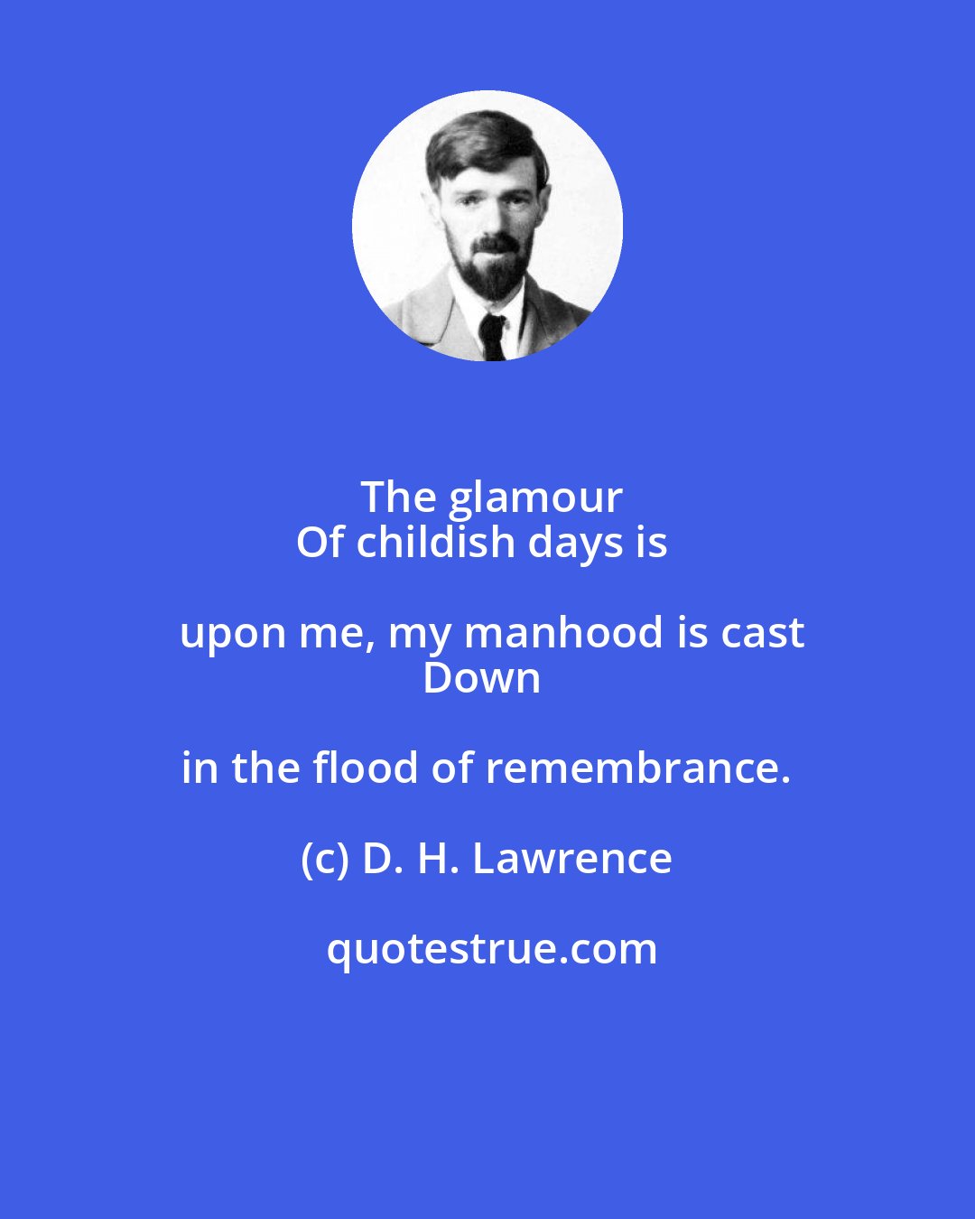 D. H. Lawrence: The glamour
Of childish days is upon me, my manhood is cast
Down in the flood of remembrance.