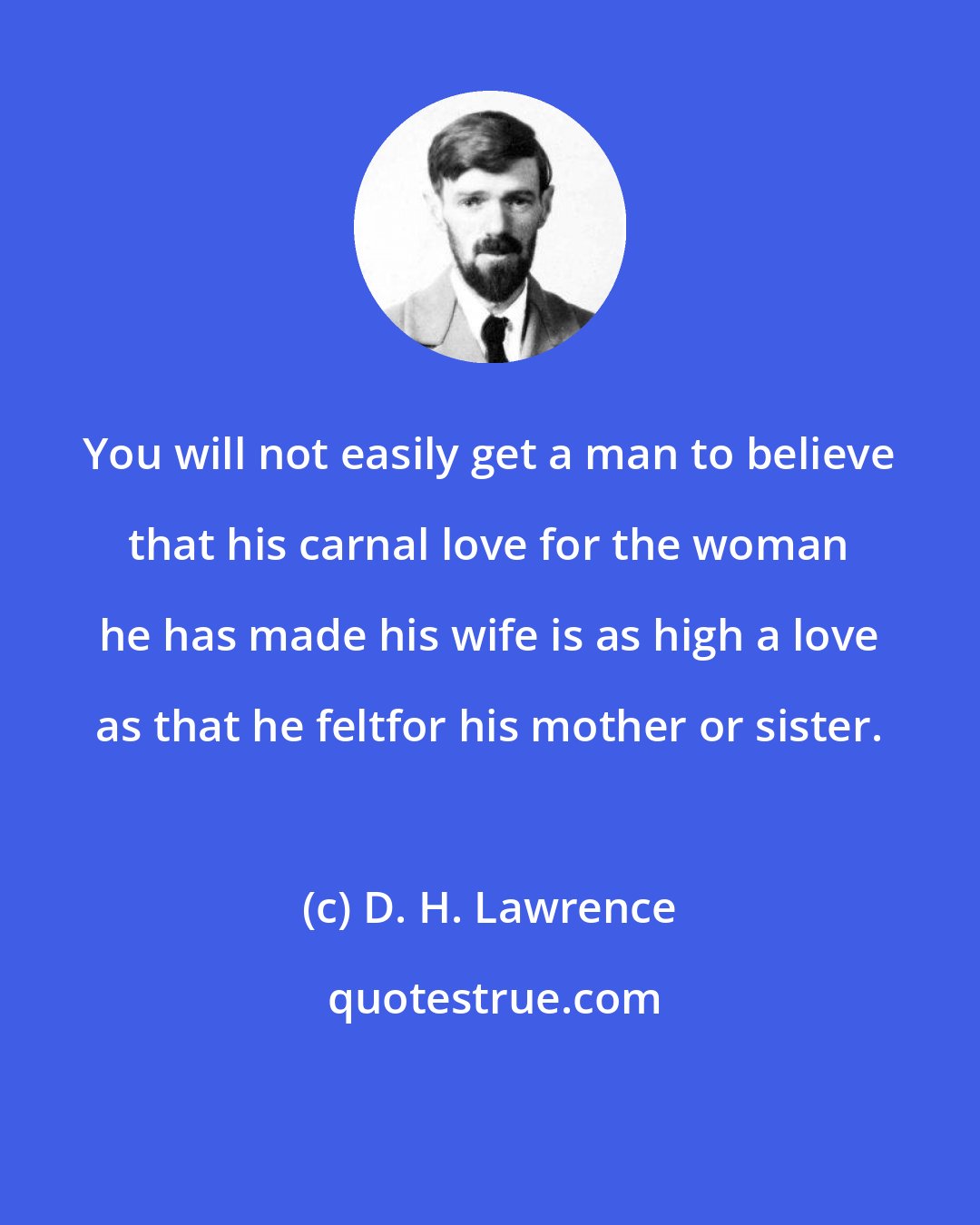 D. H. Lawrence: You will not easily get a man to believe that his carnal love for the woman he has made his wife is as high a love as that he feltfor his mother or sister.