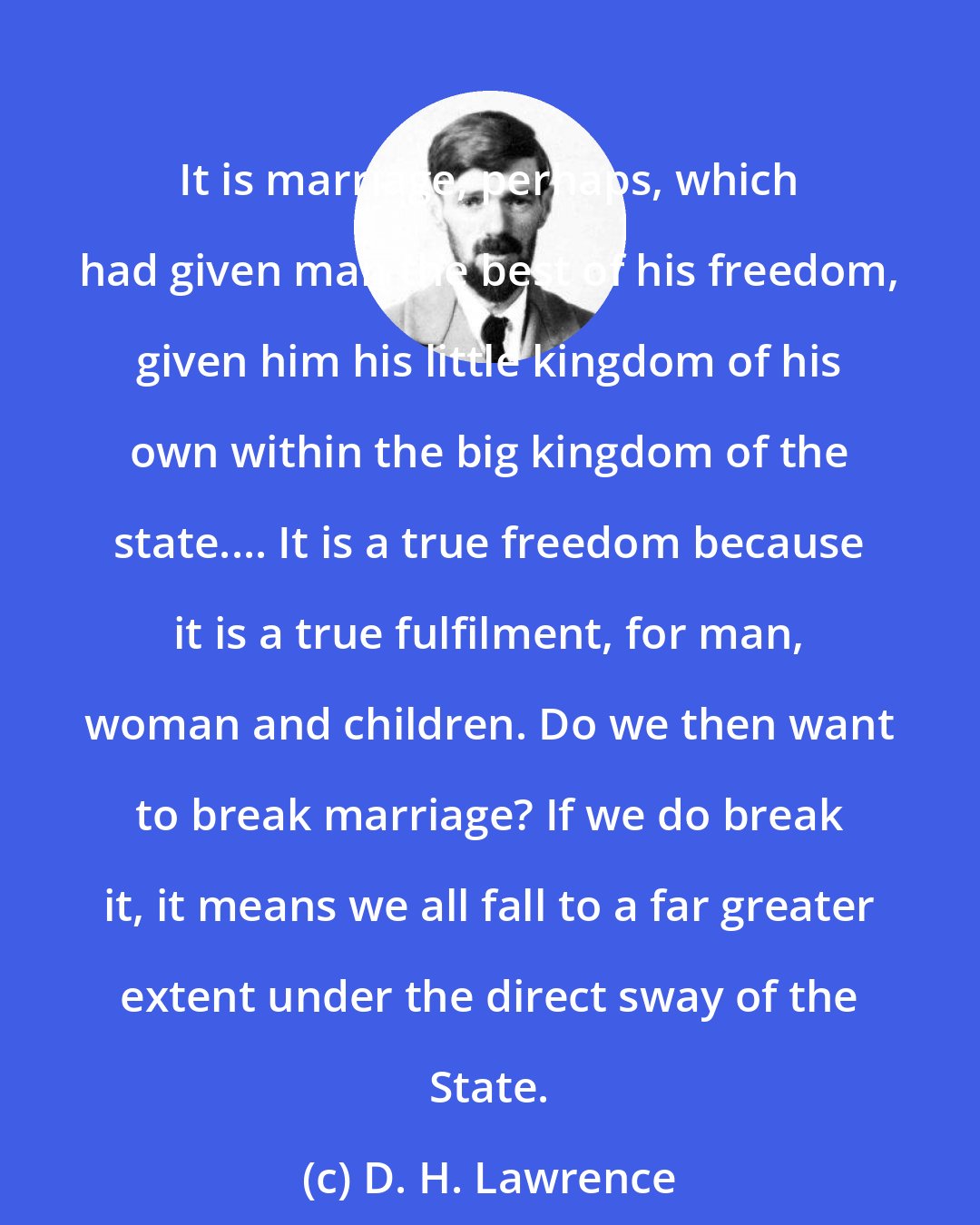D. H. Lawrence: It is marriage, perhaps, which had given man the best of his freedom, given him his little kingdom of his own within the big kingdom of the state.... It is a true freedom because it is a true fulfilment, for man, woman and children. Do we then want to break marriage? If we do break it, it means we all fall to a far greater extent under the direct sway of the State.