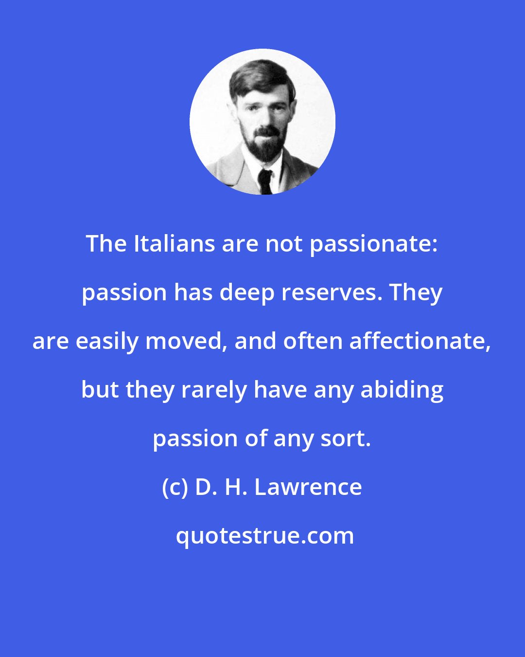 D. H. Lawrence: The Italians are not passionate: passion has deep reserves. They are easily moved, and often affectionate, but they rarely have any abiding passion of any sort.