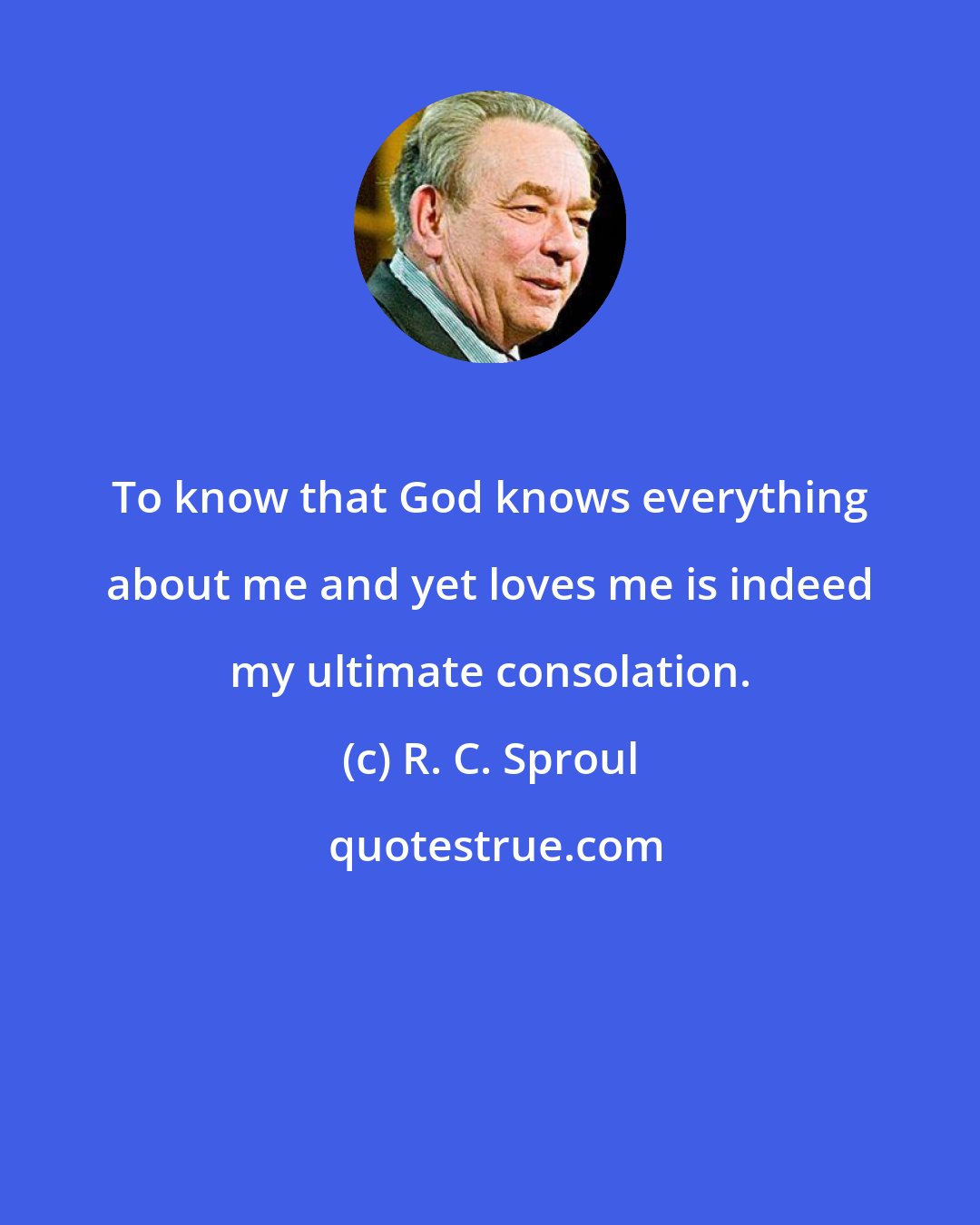 R. C. Sproul: To know that God knows everything about me and yet loves me is indeed my ultimate consolation.