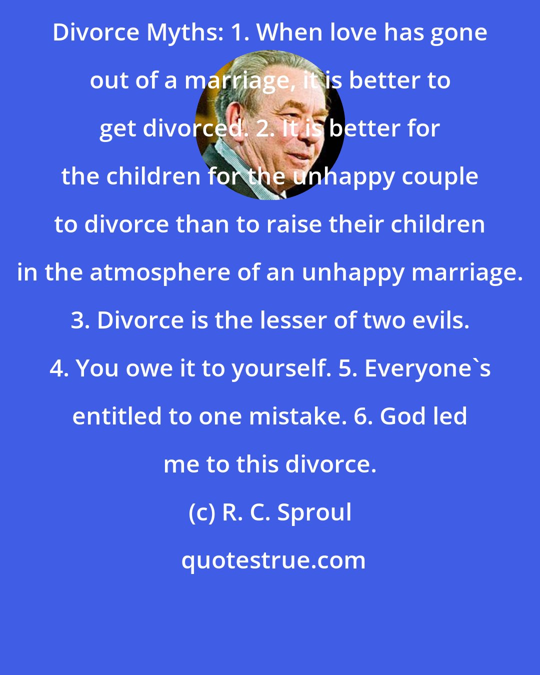 R. C. Sproul: Divorce Myths: 1. When love has gone out of a marriage, it is better to get divorced. 2. It is better for the children for the unhappy couple to divorce than to raise their children in the atmosphere of an unhappy marriage. 3. Divorce is the lesser of two evils. 4. You owe it to yourself. 5. Everyone's entitled to one mistake. 6. God led me to this divorce.