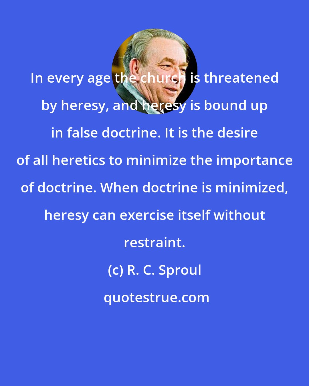 R. C. Sproul: In every age the church is threatened by heresy, and heresy is bound up in false doctrine. It is the desire of all heretics to minimize the importance of doctrine. When doctrine is minimized, heresy can exercise itself without restraint.