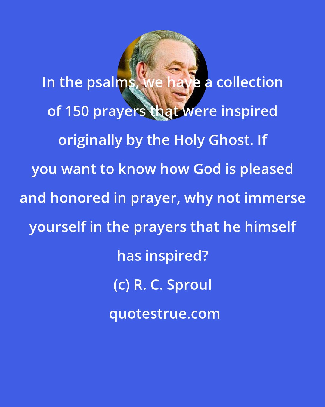 R. C. Sproul: In the psalms, we have a collection of 150 prayers that were inspired originally by the Holy Ghost. If you want to know how God is pleased and honored in prayer, why not immerse yourself in the prayers that he himself has inspired?