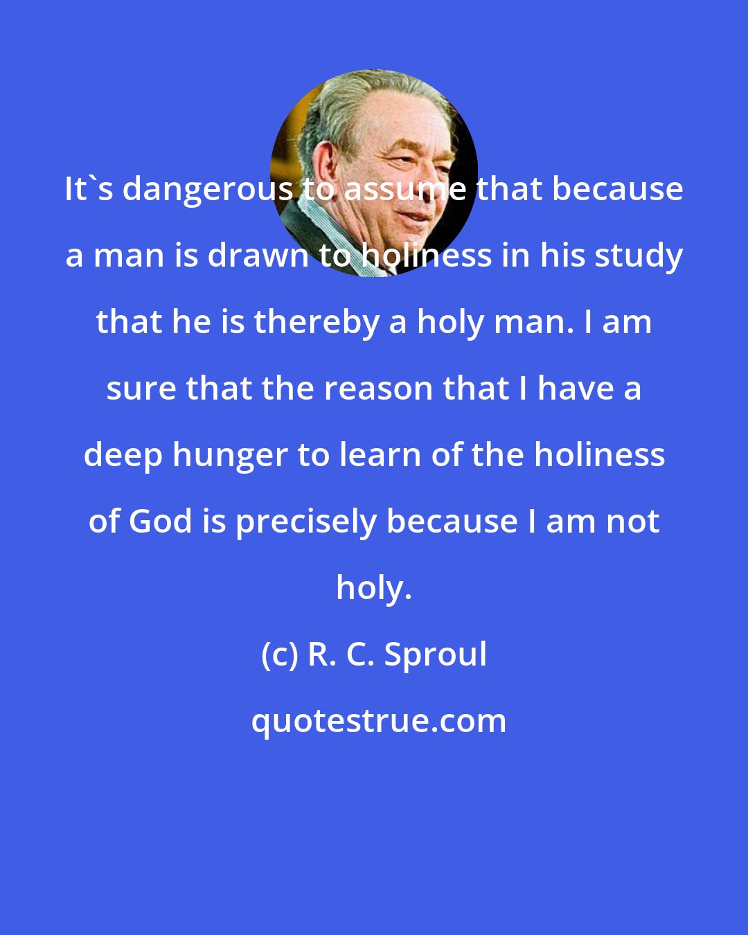 R. C. Sproul: It's dangerous to assume that because a man is drawn to holiness in his study that he is thereby a holy man. I am sure that the reason that I have a deep hunger to learn of the holiness of God is precisely because I am not holy.
