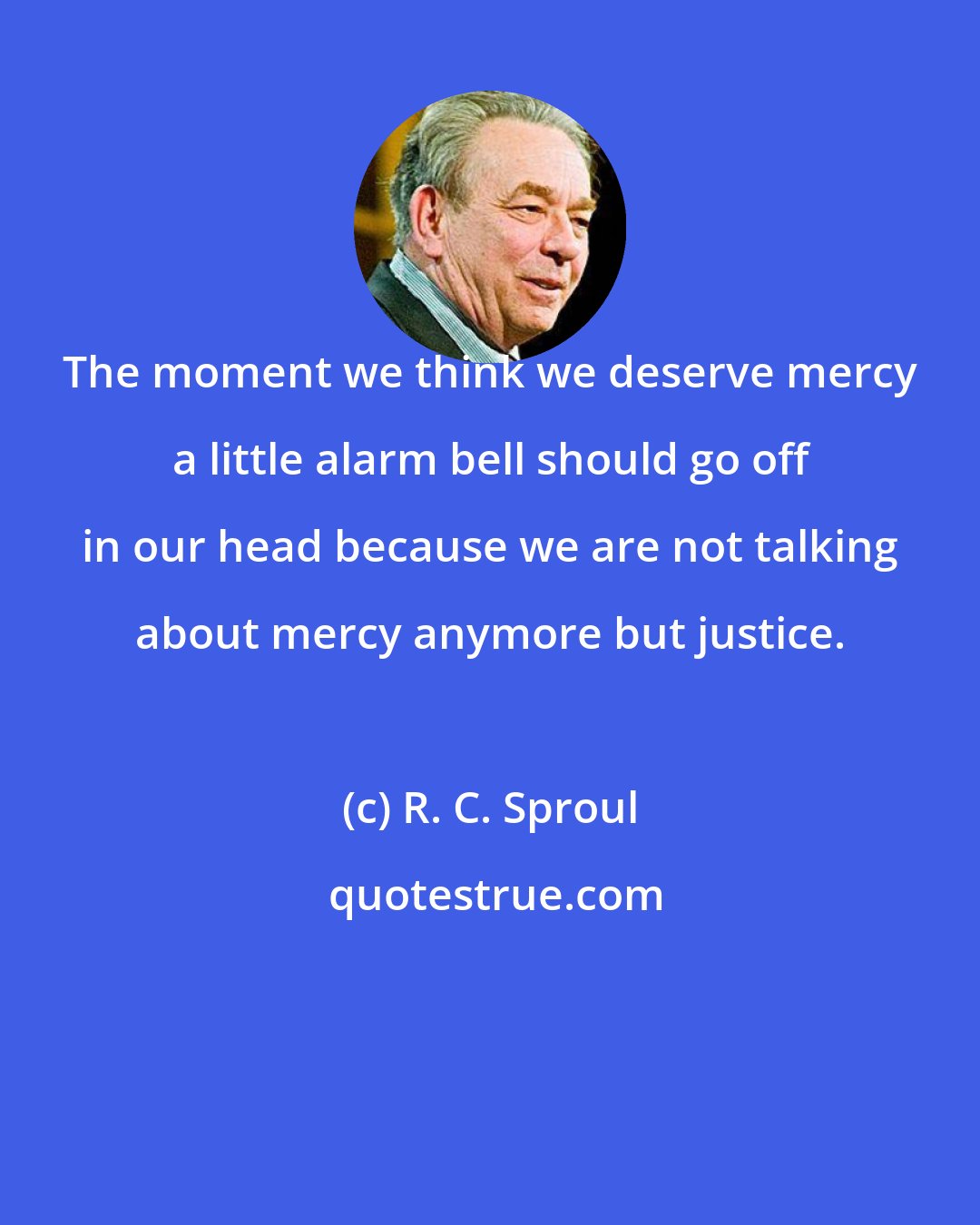 R. C. Sproul: The moment we think we deserve mercy a little alarm bell should go off in our head because we are not talking about mercy anymore but justice.