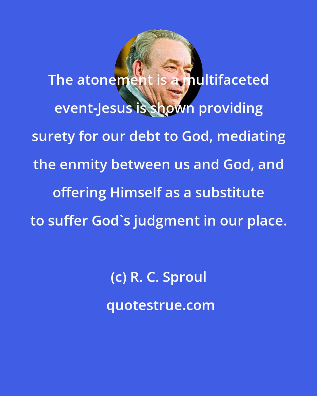 R. C. Sproul: The atonement is a multifaceted event-Jesus is shown providing surety for our debt to God, mediating the enmity between us and God, and offering Himself as a substitute to suffer God's judgment in our place.