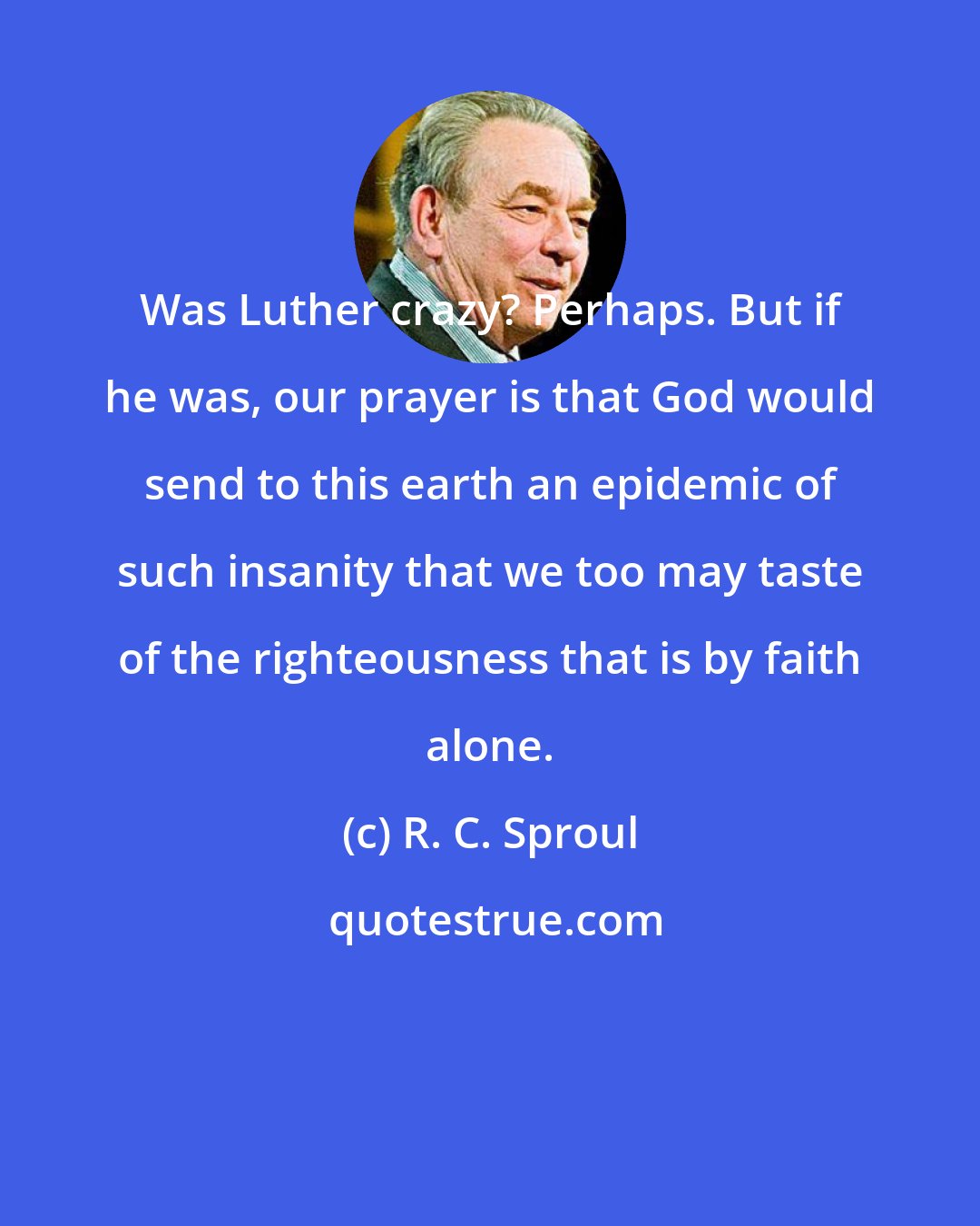 R. C. Sproul: Was Luther crazy? Perhaps. But if he was, our prayer is that God would send to this earth an epidemic of such insanity that we too may taste of the righteousness that is by faith alone.