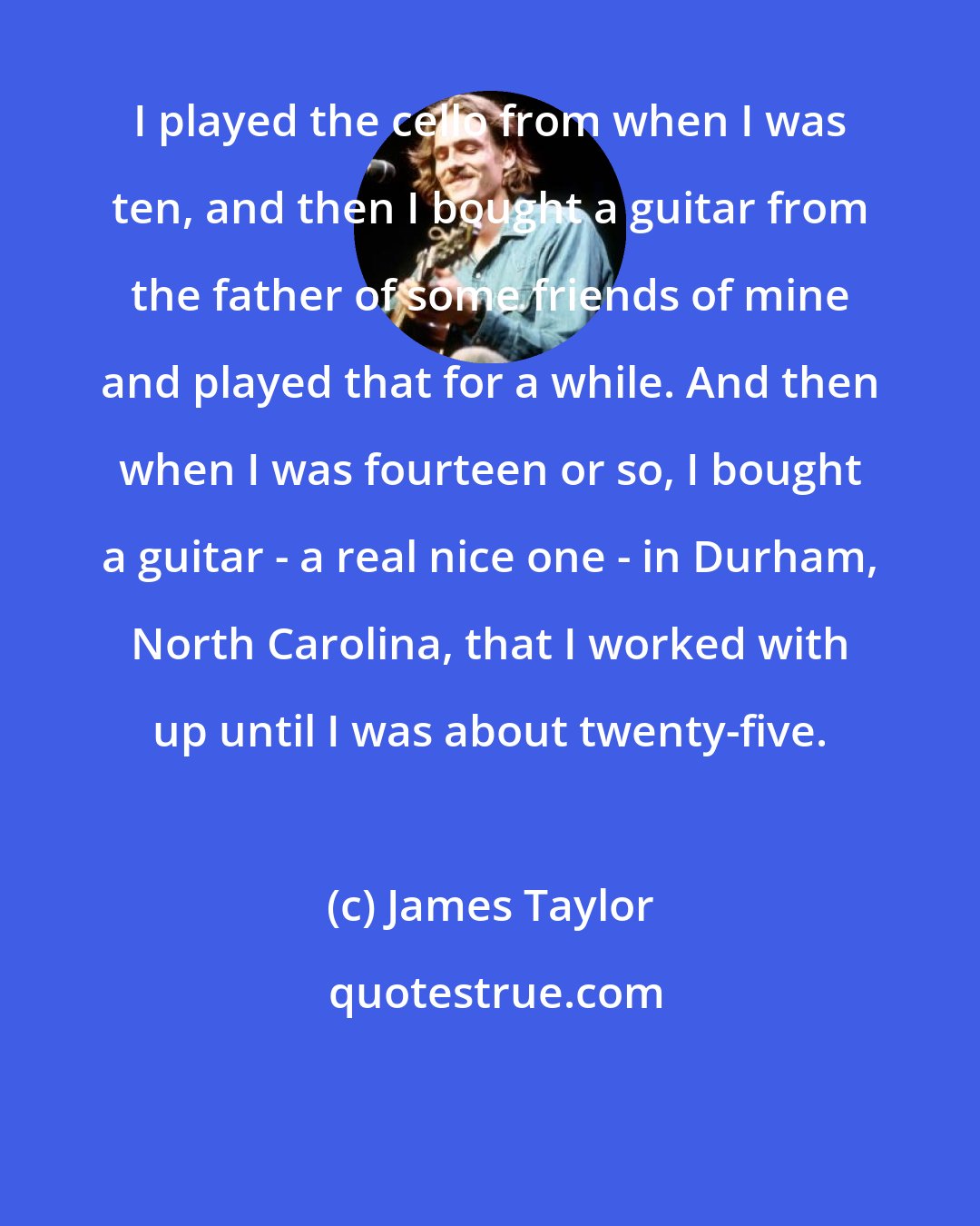 James Taylor: I played the cello from when I was ten, and then I bought a guitar from the father of some friends of mine and played that for a while. And then when I was fourteen or so, I bought a guitar - a real nice one - in Durham, North Carolina, that I worked with up until I was about twenty-five.