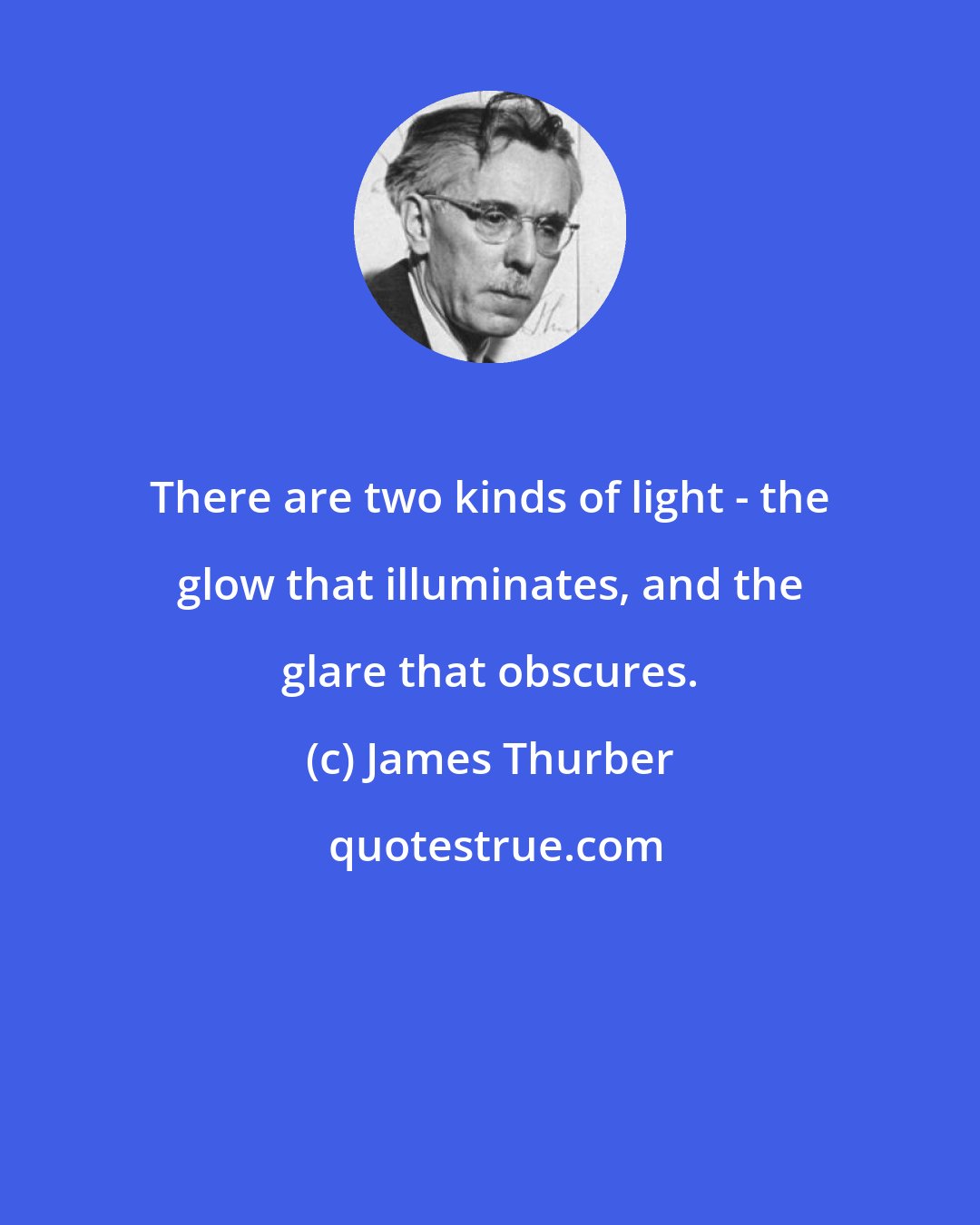 James Thurber: There are two kinds of light - the glow that illuminates, and the glare that obscures.